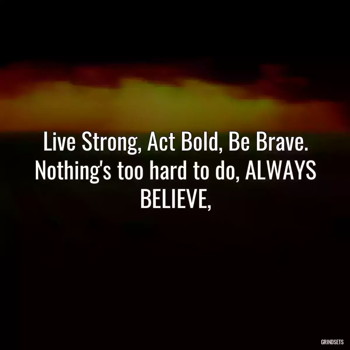 Live Strong, Act Bold, Be Brave. Nothing\'s too hard to do, ALWAYS BELIEVE,