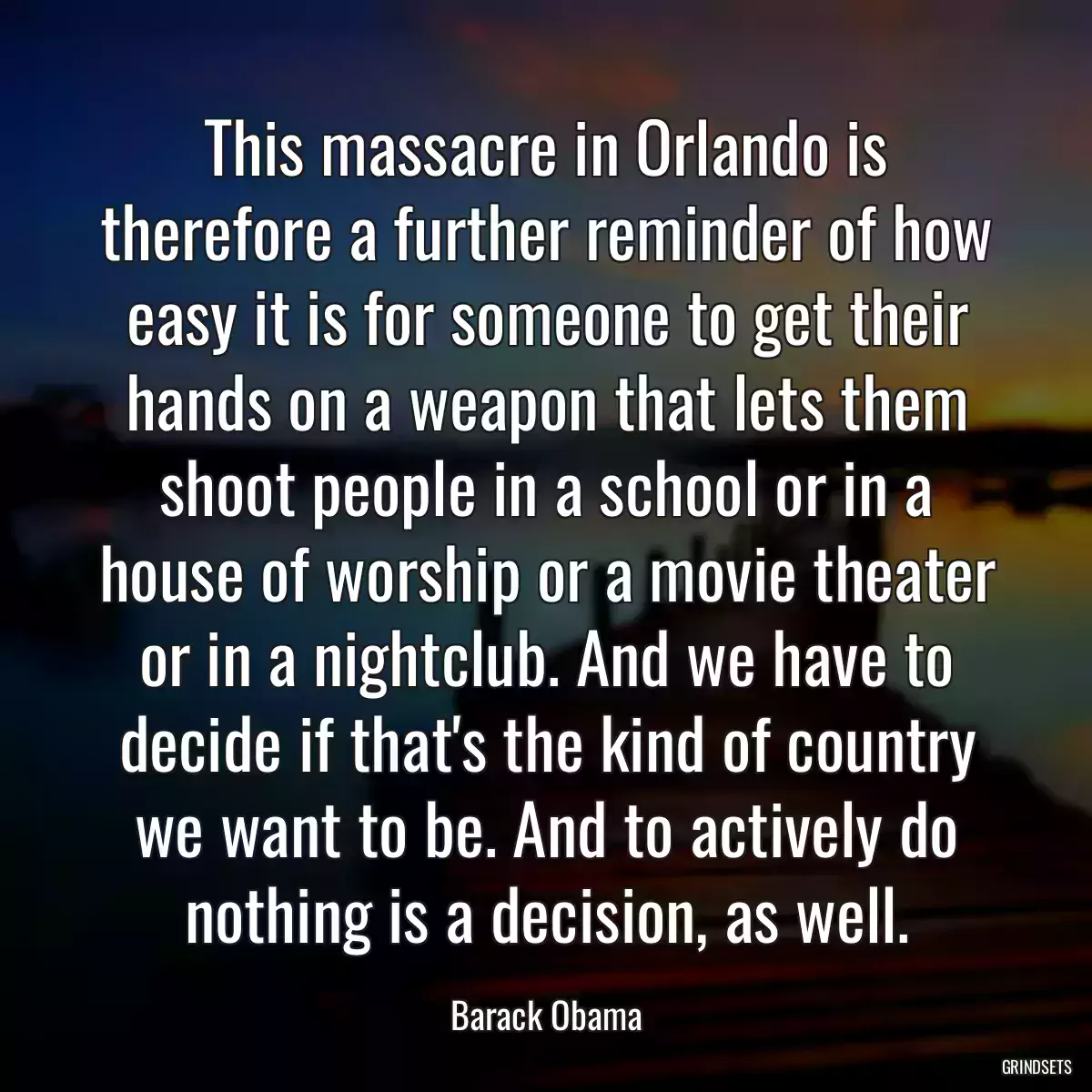 This massacre in Orlando is therefore a further reminder of how easy it is for someone to get their hands on a weapon that lets them shoot people in a school or in a house of worship or a movie theater or in a nightclub. And we have to decide if that\'s the kind of country we want to be. And to actively do nothing is a decision, as well.