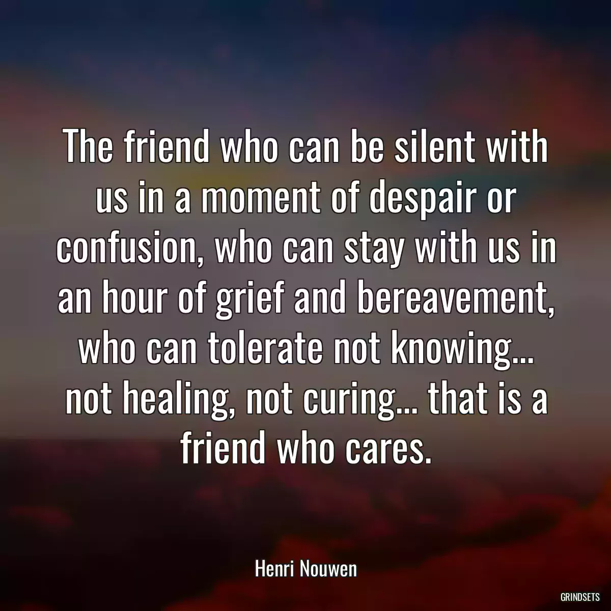 The friend who can be silent with us in a moment of despair or confusion, who can stay with us in an hour of grief and bereavement, who can tolerate not knowing... not healing, not curing... that is a friend who cares.