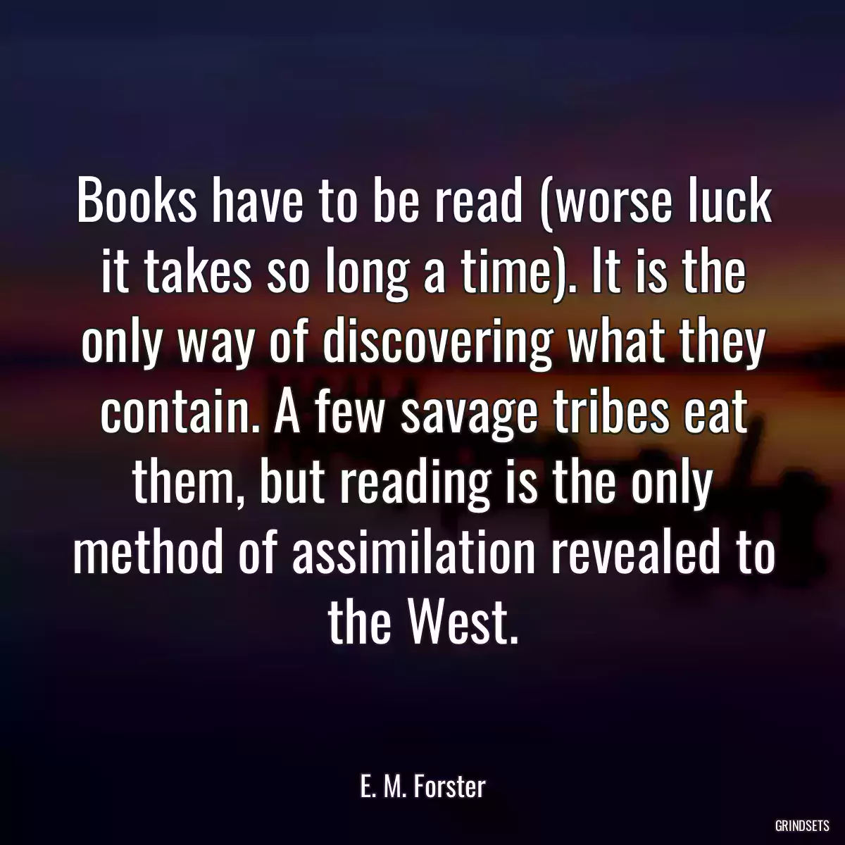 Books have to be read (worse luck it takes so long a time). It is the only way of discovering what they contain. A few savage tribes eat them, but reading is the only method of assimilation revealed to the West.