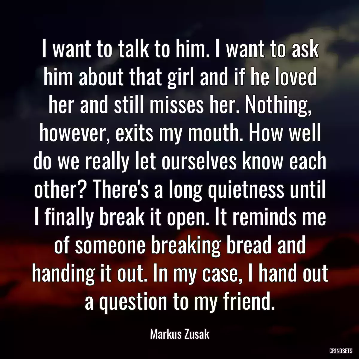 I want to talk to him. I want to ask him about that girl and if he loved her and still misses her. Nothing, however, exits my mouth. How well do we really let ourselves know each other? There\'s a long quietness until I finally break it open. It reminds me of someone breaking bread and handing it out. In my case, I hand out a question to my friend.