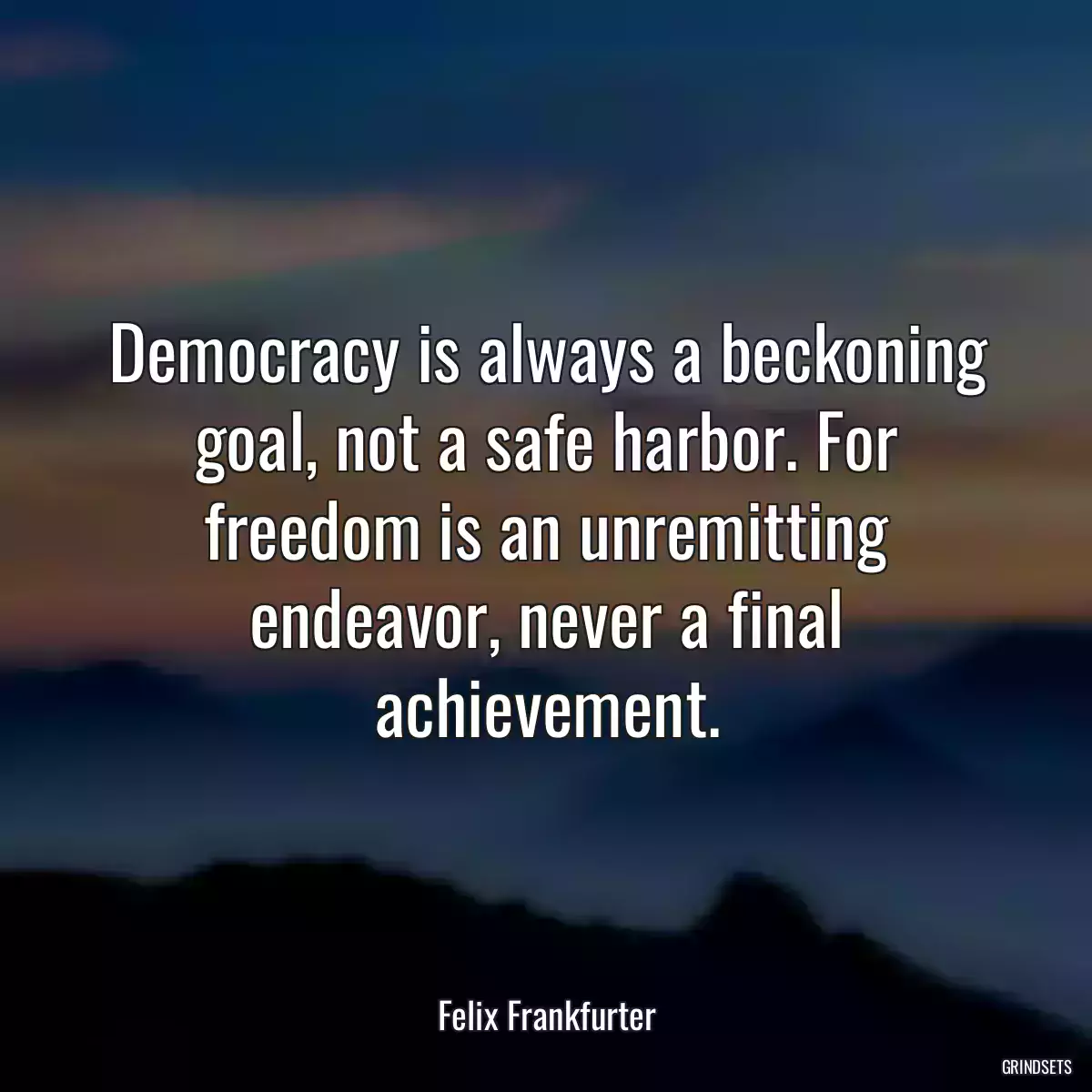 Democracy is always a beckoning goal, not a safe harbor. For freedom is an unremitting endeavor, never a final achievement.