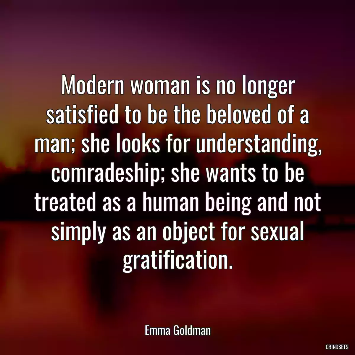 Modern woman is no longer satisfied to be the beloved of a man; she looks for understanding, comradeship; she wants to be treated as a human being and not simply as an object for sexual gratification.