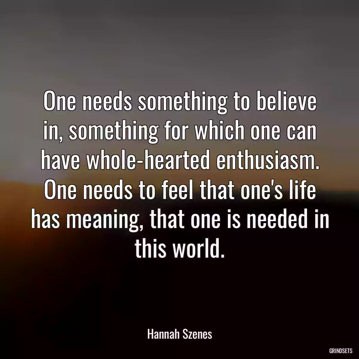 One needs something to believe in, something for which one can have whole-hearted enthusiasm. One needs to feel that one\'s life has meaning, that one is needed in this world.