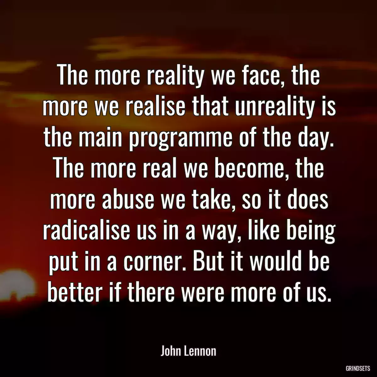 The more reality we face, the more we realise that unreality is the main programme of the day. The more real we become, the more abuse we take, so it does radicalise us in a way, like being put in a corner. But it would be better if there were more of us.