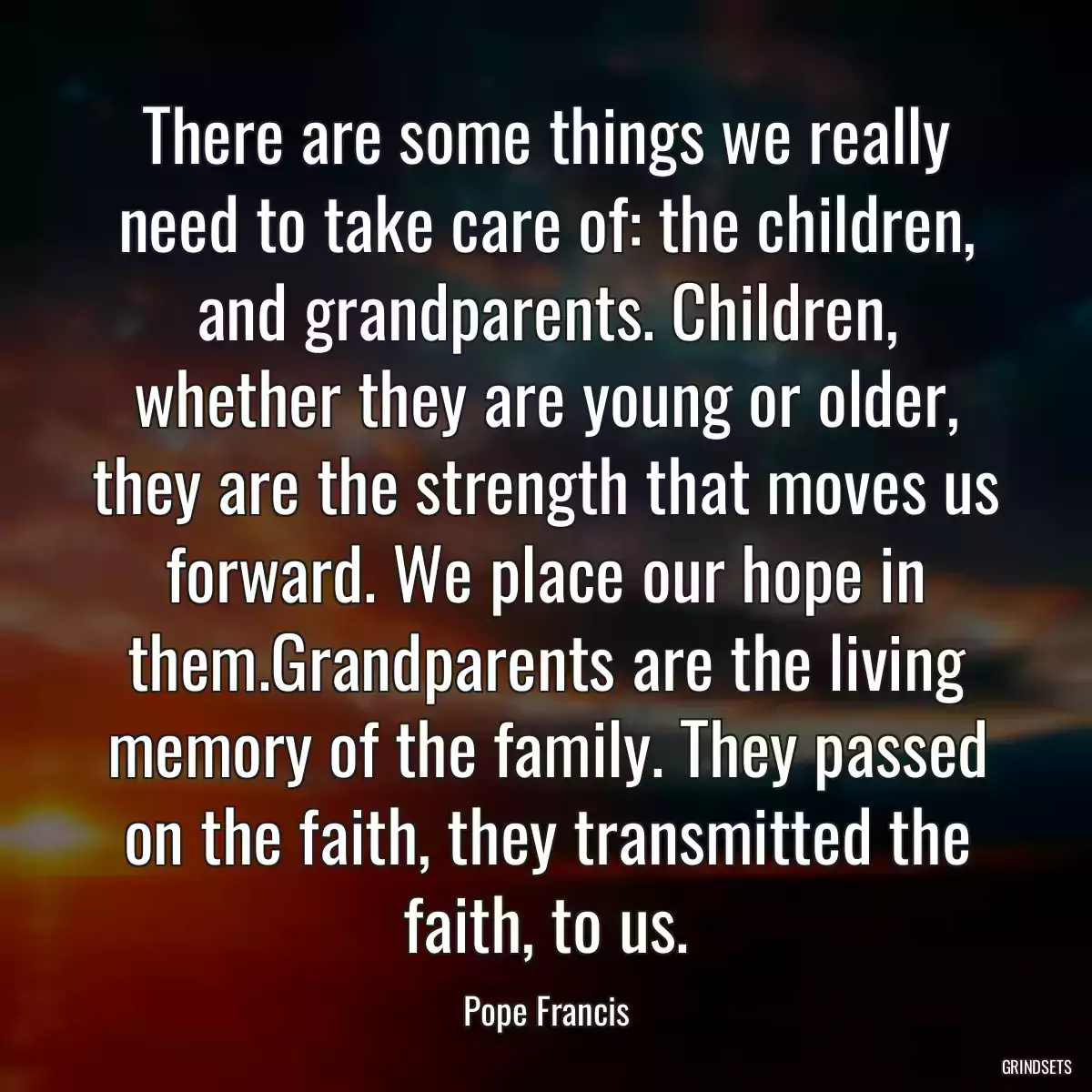 There are some things we really need to take care of: the children, and grandparents. Children, whether they are young or older, they are the strength that moves us forward. We place our hope in them.Grandparents are the living memory of the family. They passed on the faith, they transmitted the faith, to us.