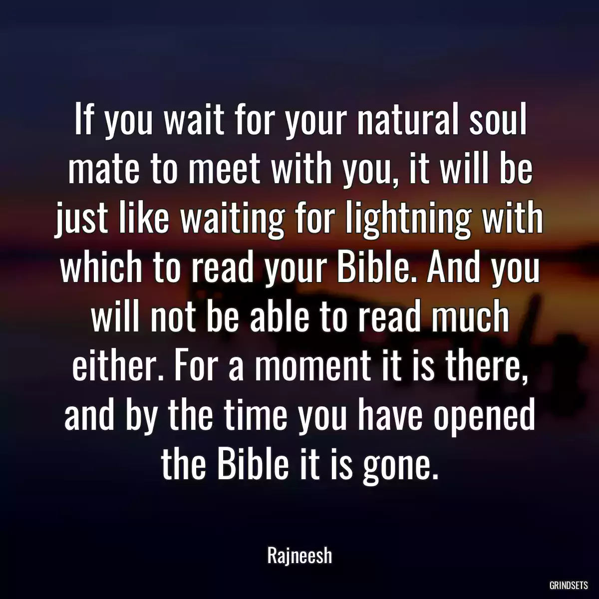 If you wait for your natural soul mate to meet with you, it will be just like waiting for lightning with which to read your Bible. And you will not be able to read much either. For a moment it is there, and by the time you have opened the Bible it is gone.