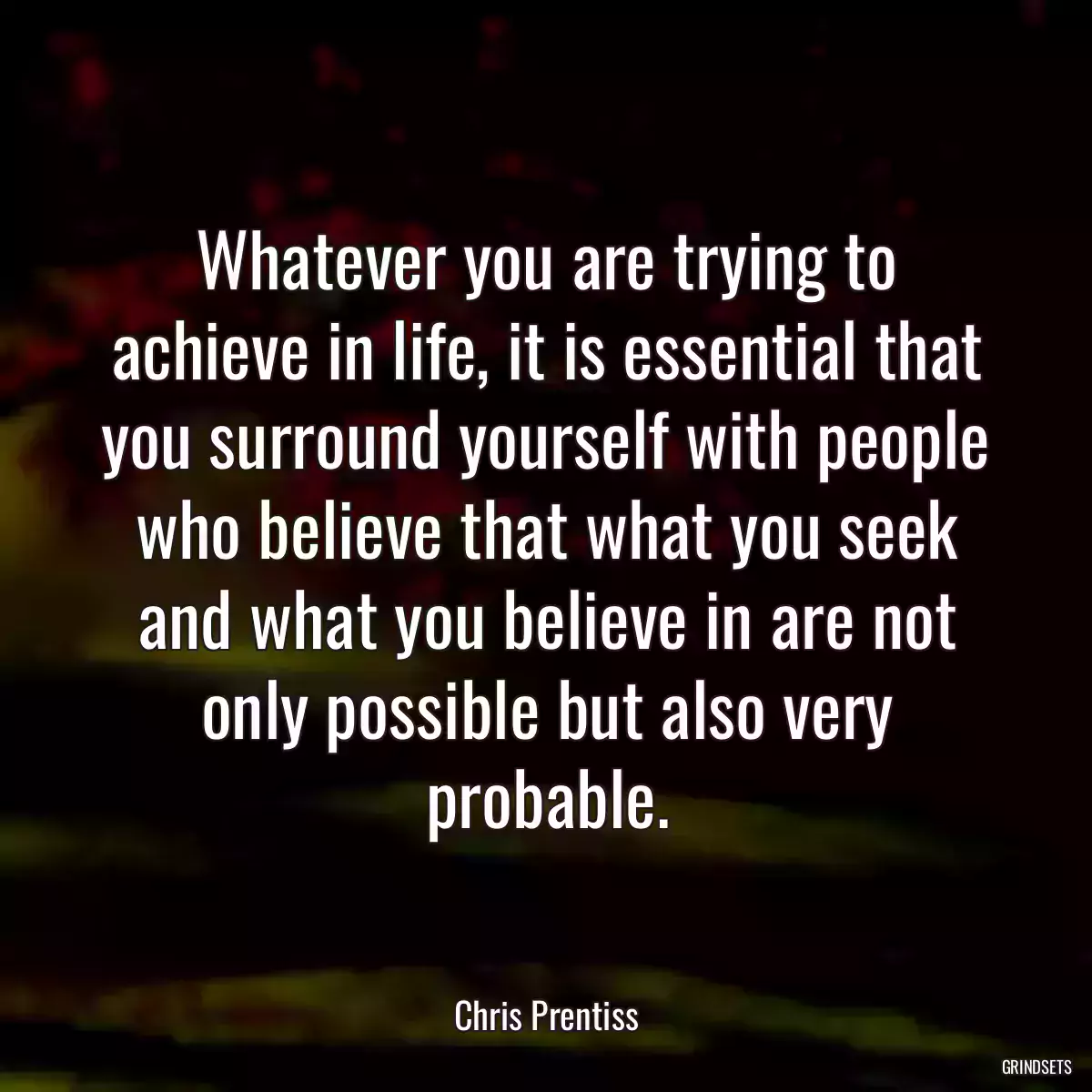 Whatever you are trying to achieve in life, it is essential that you surround yourself with people who believe that what you seek and what you believe in are not only possible but also very probable.