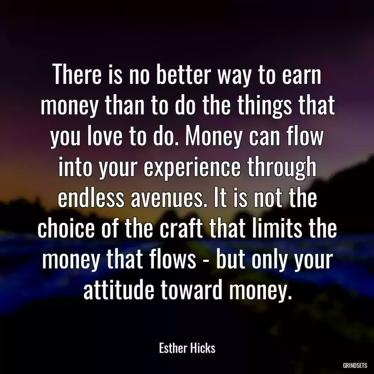 There is no better way to earn money than to do the things that you love to do. Money can flow into your experience through endless avenues. It is not the choice of the craft that limits the money that flows - but only your attitude toward money.