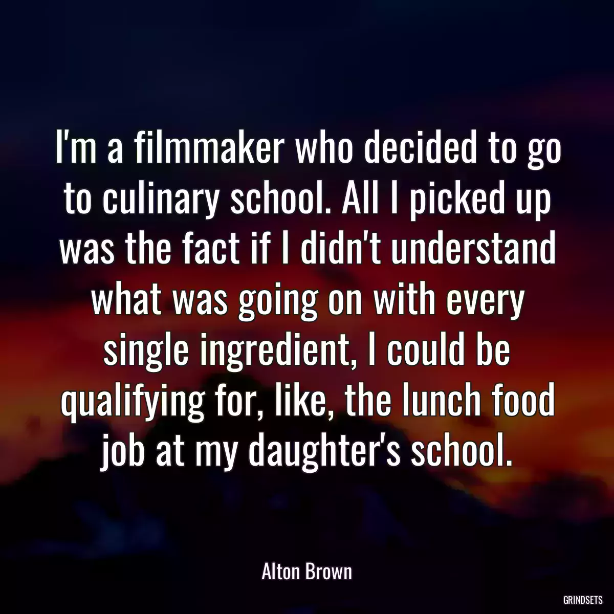 I\'m a filmmaker who decided to go to culinary school. All I picked up was the fact if I didn\'t understand what was going on with every single ingredient, I could be qualifying for, like, the lunch food job at my daughter\'s school.