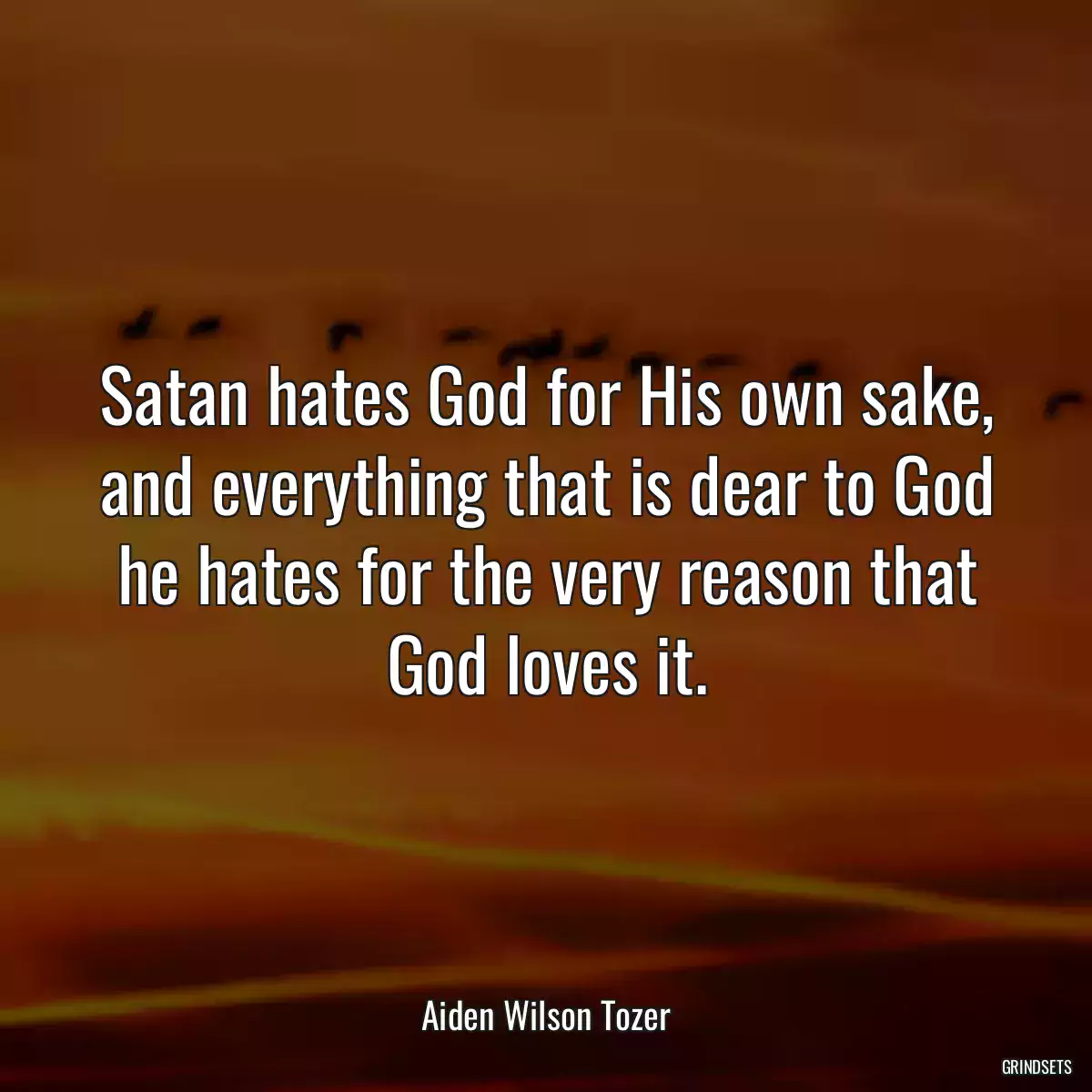 Satan hates God for His own sake, and everything that is dear to God he hates for the very reason that God loves it.