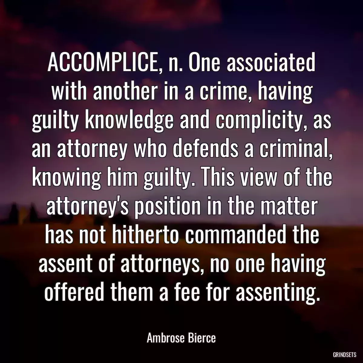 ACCOMPLICE, n. One associated with another in a crime, having guilty knowledge and complicity, as an attorney who defends a criminal, knowing him guilty. This view of the attorney\'s position in the matter has not hitherto commanded the assent of attorneys, no one having offered them a fee for assenting.