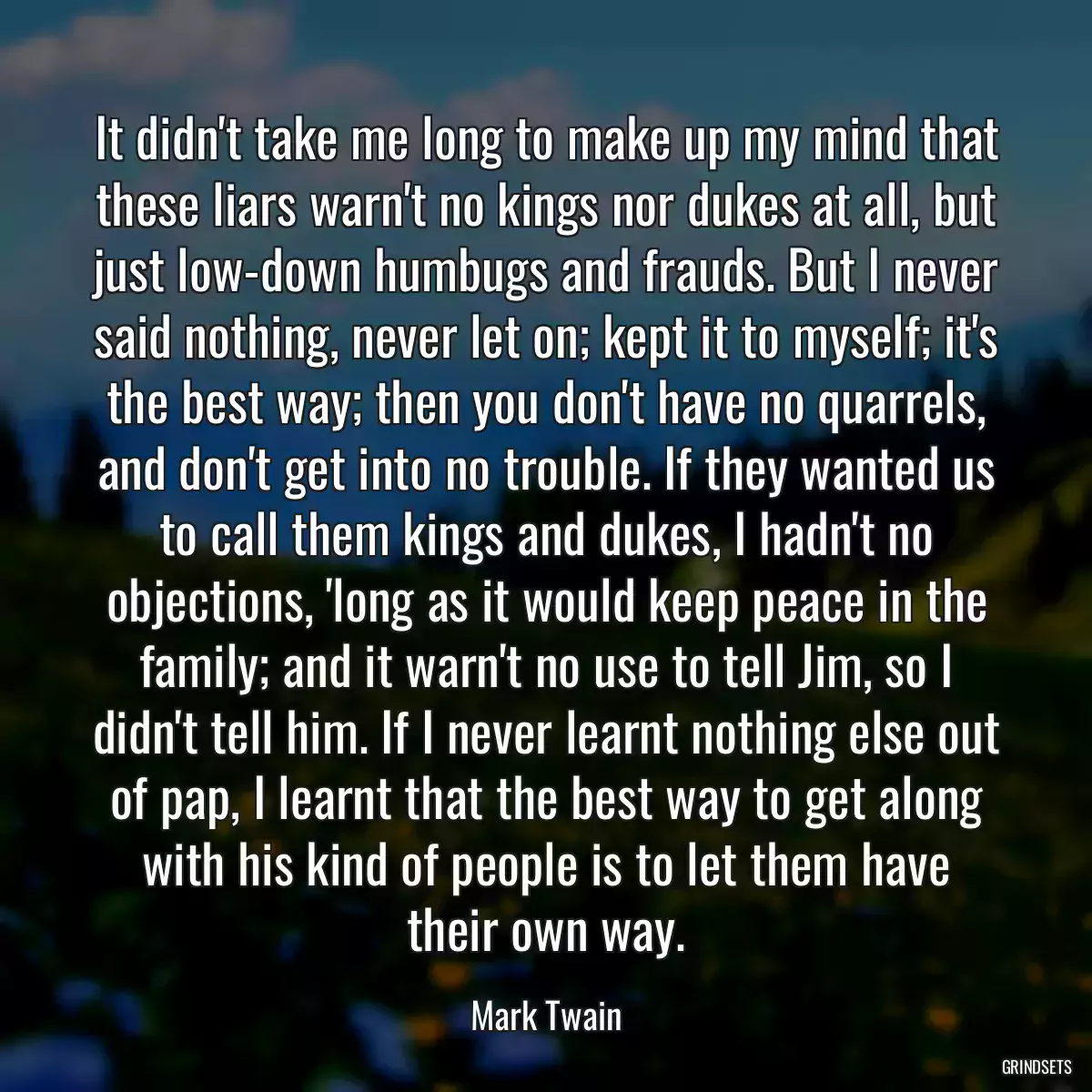 It didn\'t take me long to make up my mind that these liars warn\'t no kings nor dukes at all, but just low-down humbugs and frauds. But I never said nothing, never let on; kept it to myself; it\'s the best way; then you don\'t have no quarrels, and don\'t get into no trouble. If they wanted us to call them kings and dukes, I hadn\'t no objections, \'long as it would keep peace in the family; and it warn\'t no use to tell Jim, so I didn\'t tell him. If I never learnt nothing else out of pap, I learnt that the best way to get along with his kind of people is to let them have their own way.