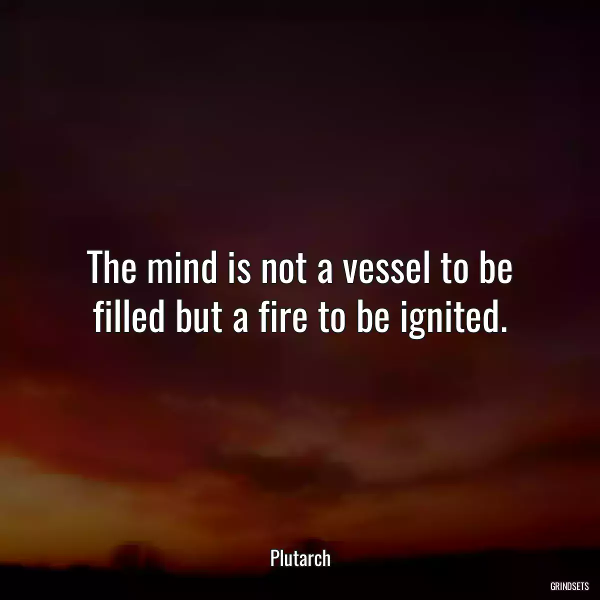 The mind is not a vessel to be filled but a fire to be ignited.