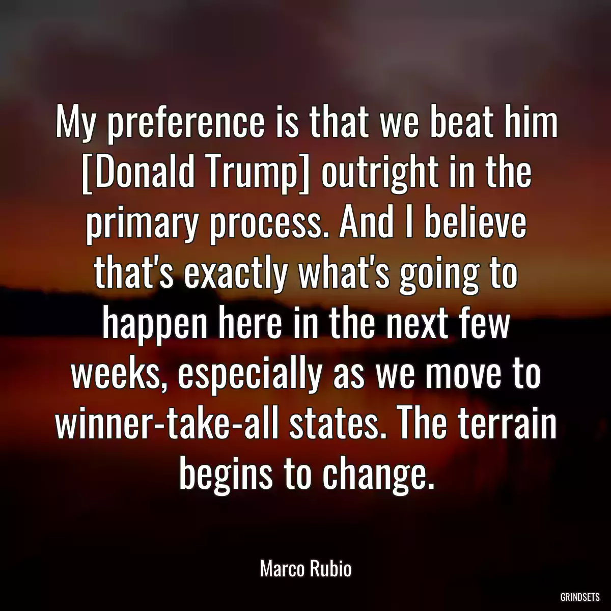 My preference is that we beat him [Donald Trump] outright in the primary process. And I believe that\'s exactly what\'s going to happen here in the next few weeks, especially as we move to winner-take-all states. The terrain begins to change.