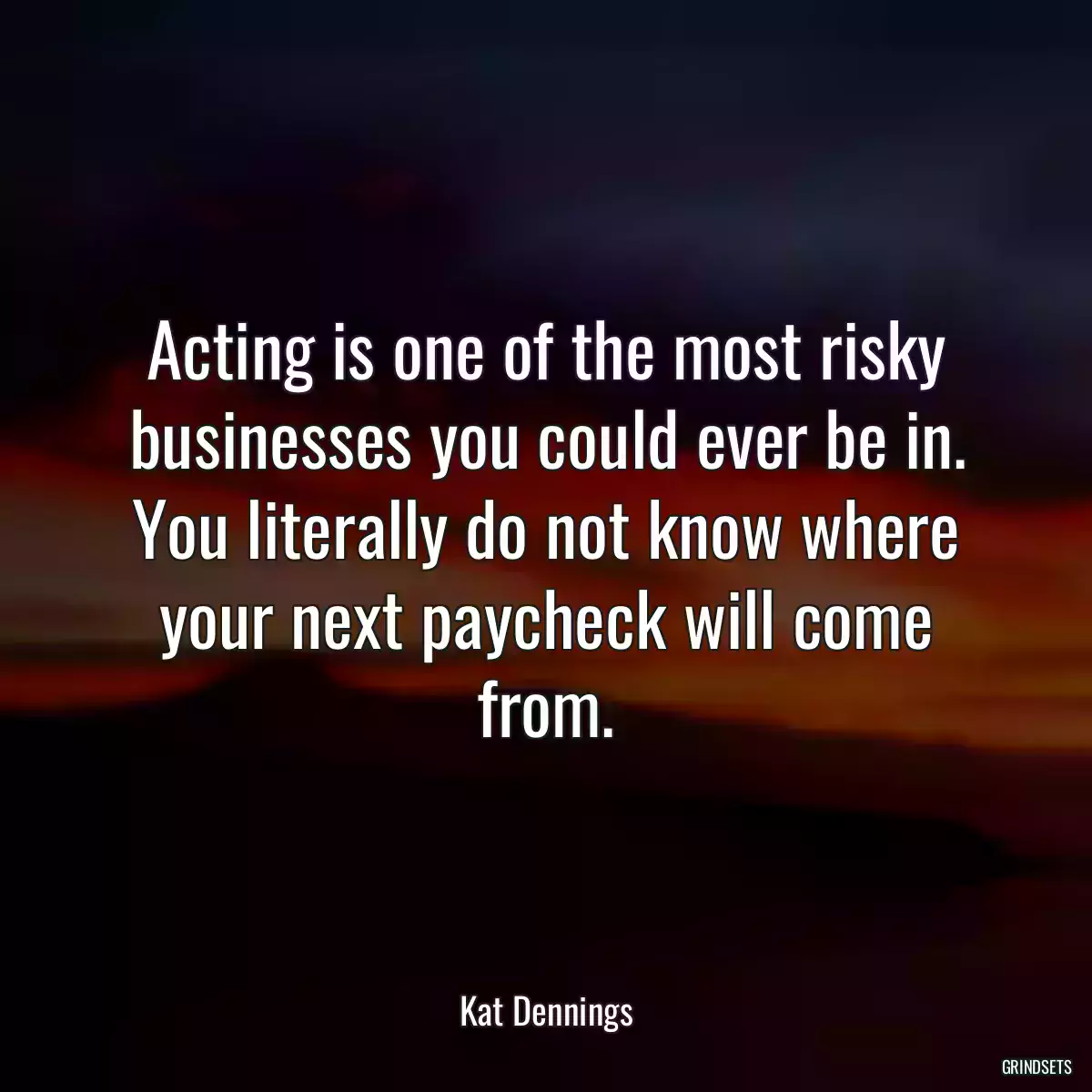 Acting is one of the most risky businesses you could ever be in. You literally do not know where your next paycheck will come from.