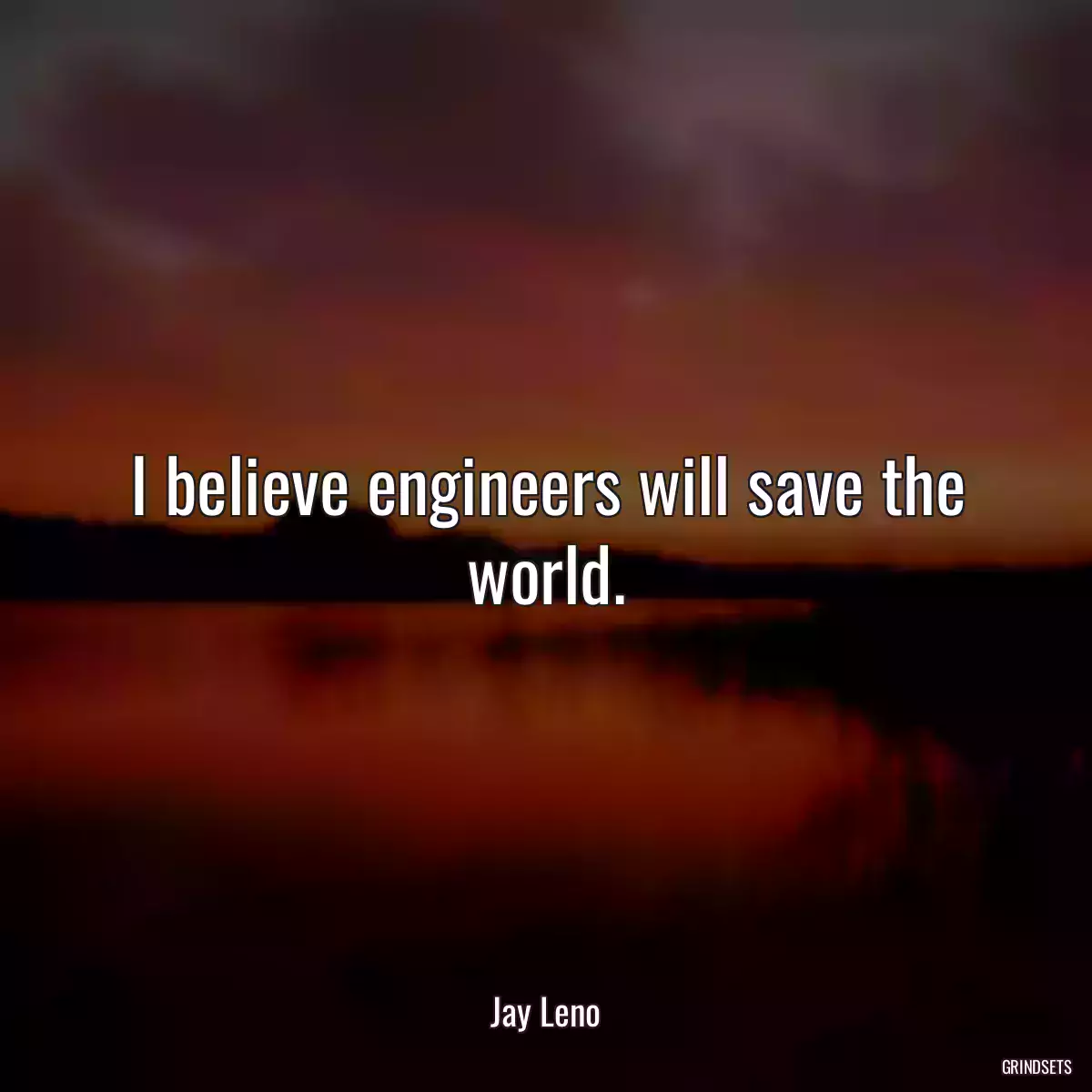 I believe engineers will save the world.