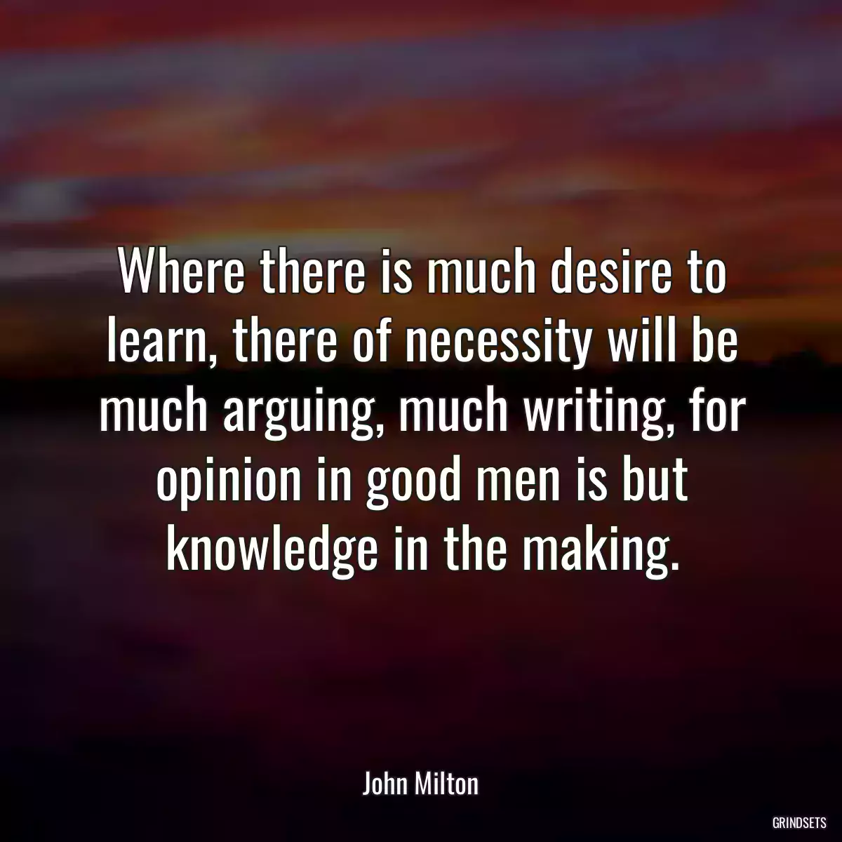 Where there is much desire to learn, there of necessity will be much arguing, much writing, for opinion in good men is but knowledge in the making.