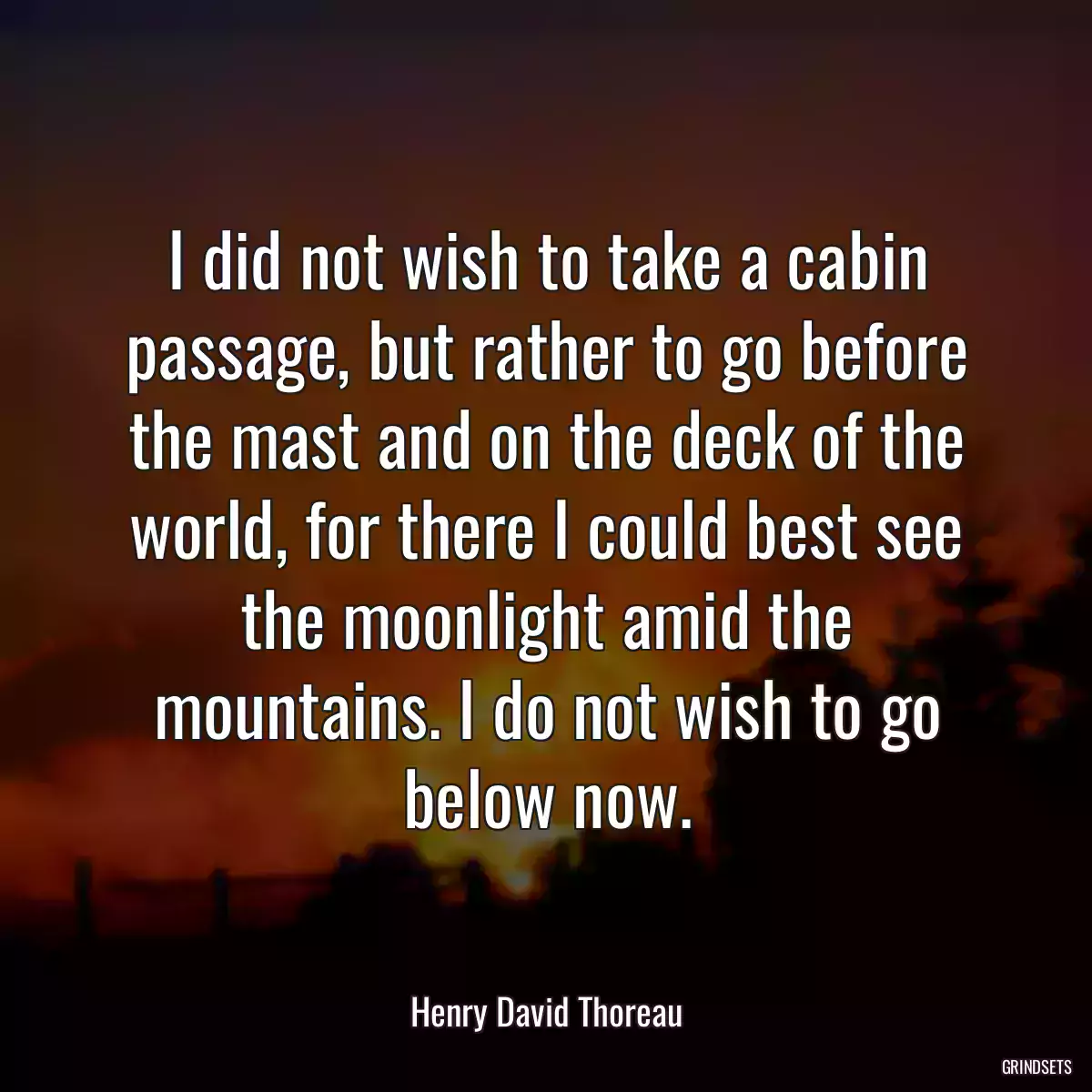 I did not wish to take a cabin passage, but rather to go before the mast and on the deck of the world, for there I could best see the moonlight amid the mountains. I do not wish to go below now.