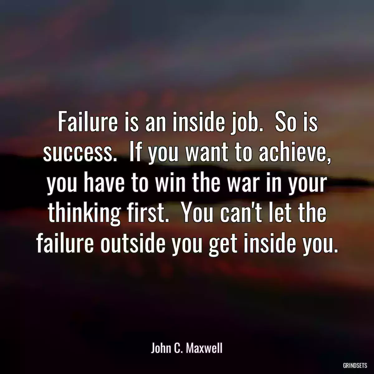 Failure is an inside job.  So is success.  If you want to achieve, you have to win the war in your thinking first.  You can\'t let the failure outside you get inside you.