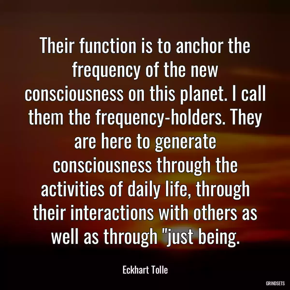 Their function is to anchor the frequency of the new consciousness on this planet. I call them the frequency-holders. They are here to generate consciousness through the activities of daily life, through their interactions with others as well as through \