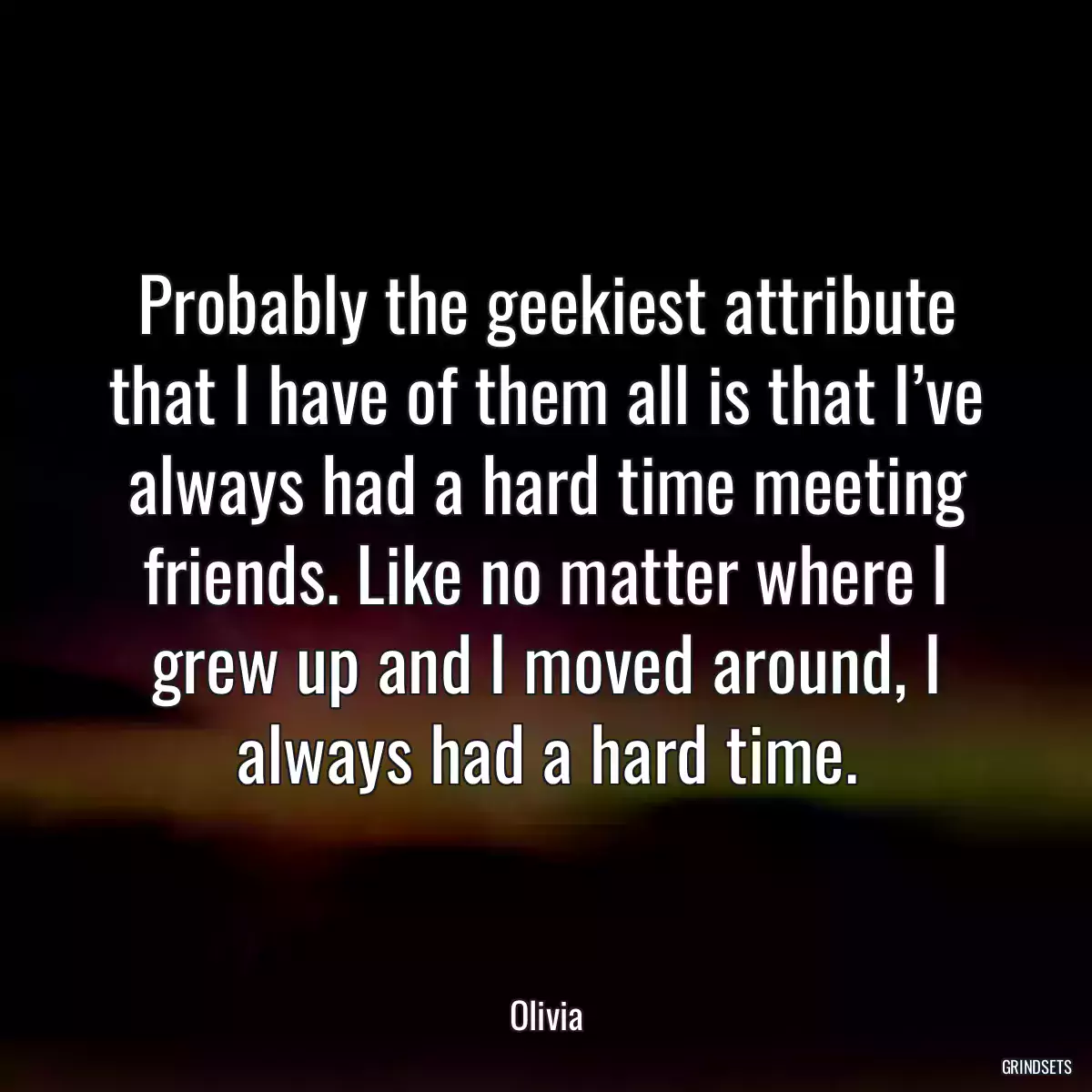 Probably the geekiest attribute that I have of them all is that I’ve always had a hard time meeting friends. Like no matter where I grew up and I moved around, I always had a hard time.