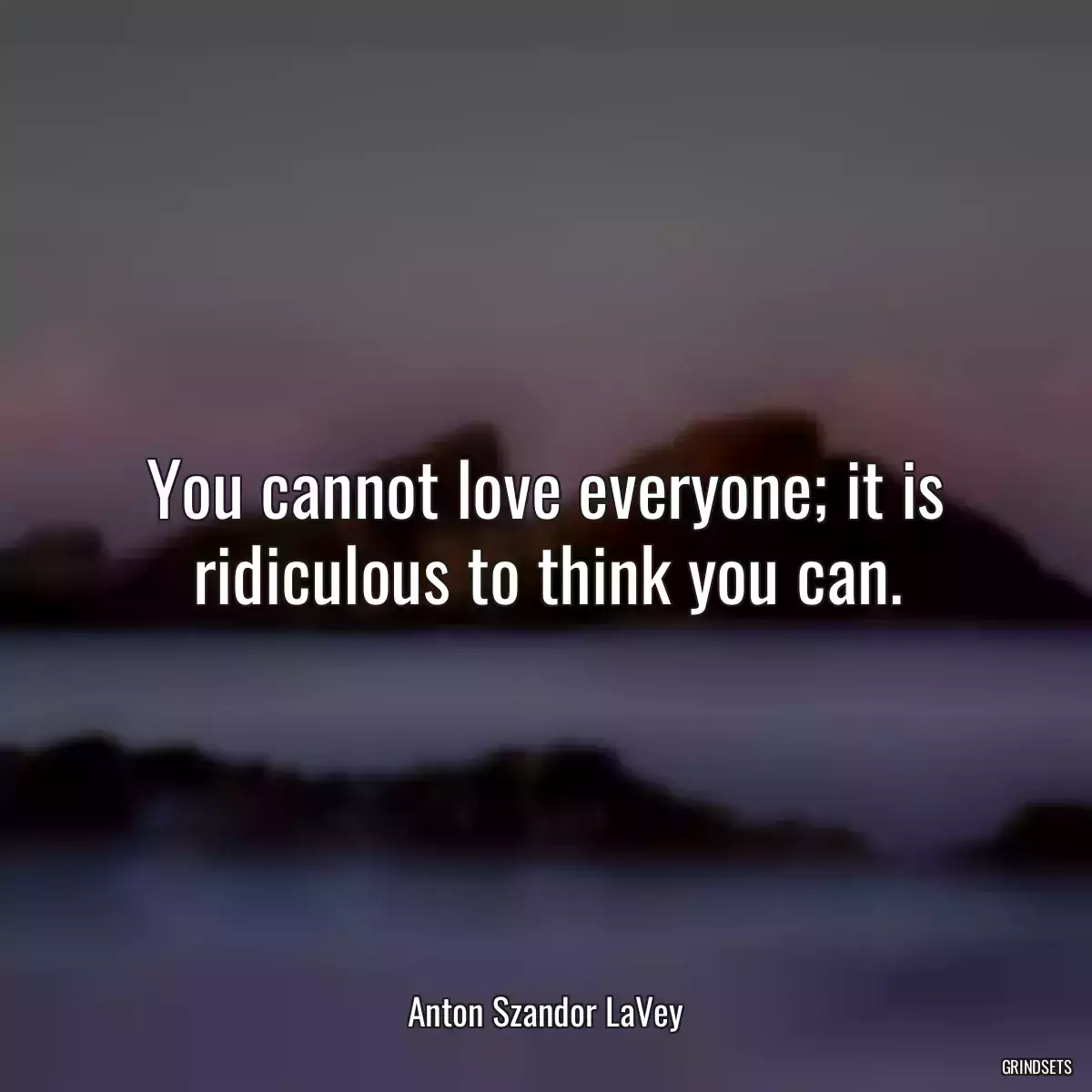 You cannot love everyone; it is ridiculous to think you can.