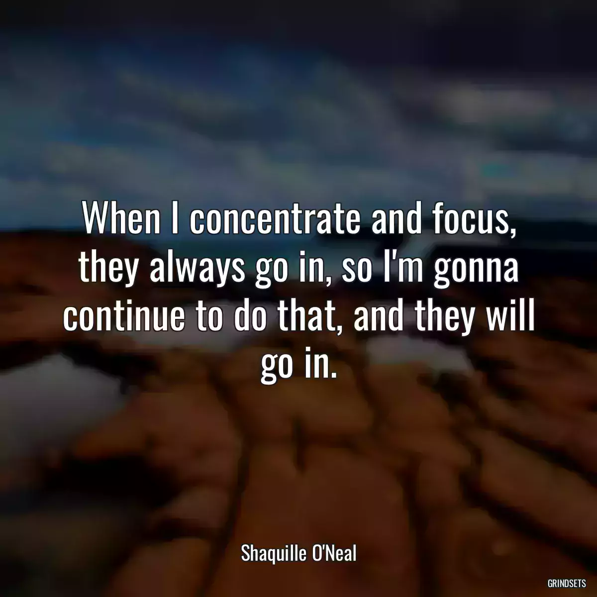 When I concentrate and focus, they always go in, so I\'m gonna continue to do that, and they will go in.