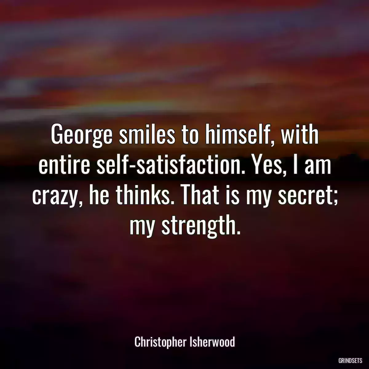 George smiles to himself, with entire self-satisfaction. Yes, I am crazy, he thinks. That is my secret; my strength.