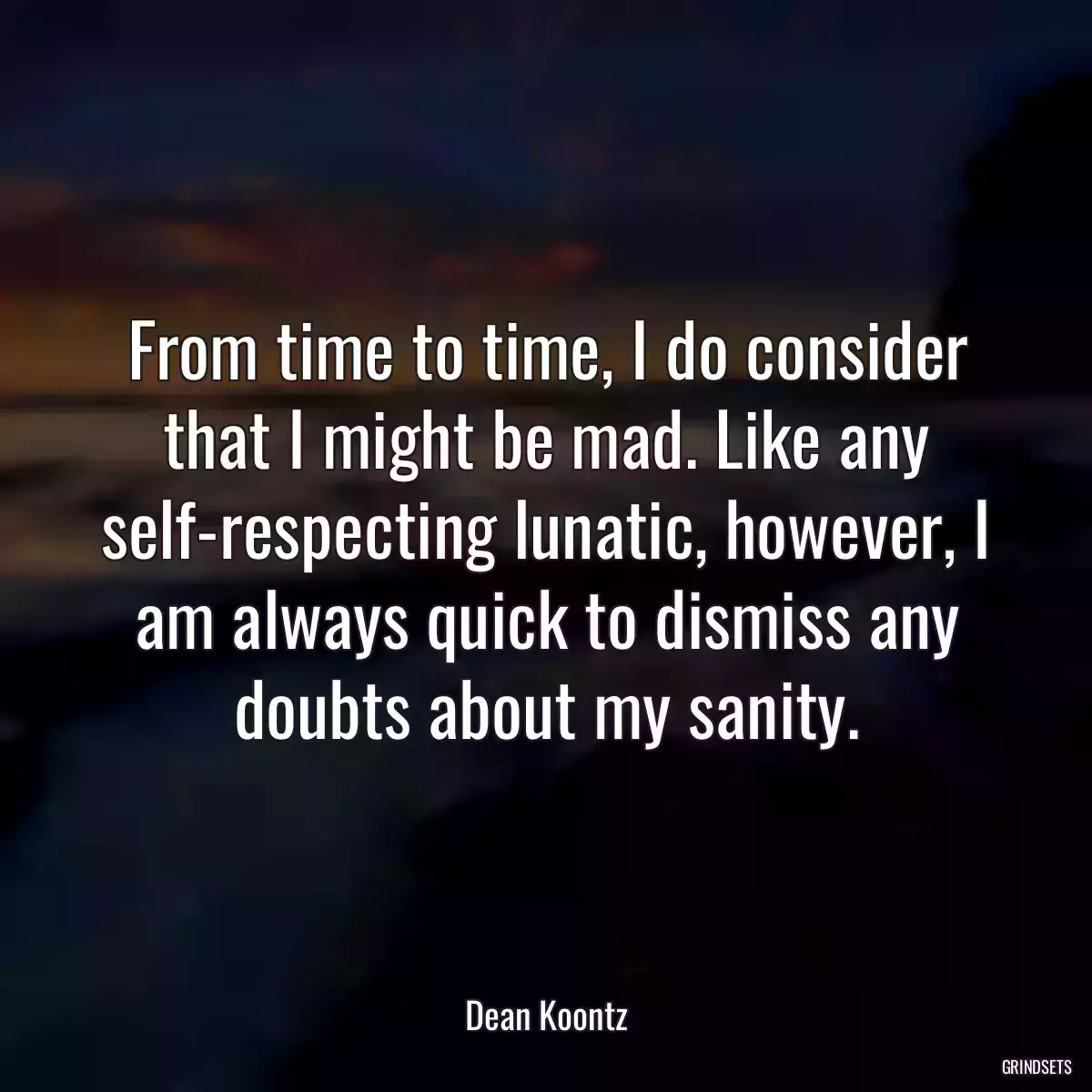 From time to time, I do consider that I might be mad. Like any self-respecting lunatic, however, I am always quick to dismiss any doubts about my sanity.