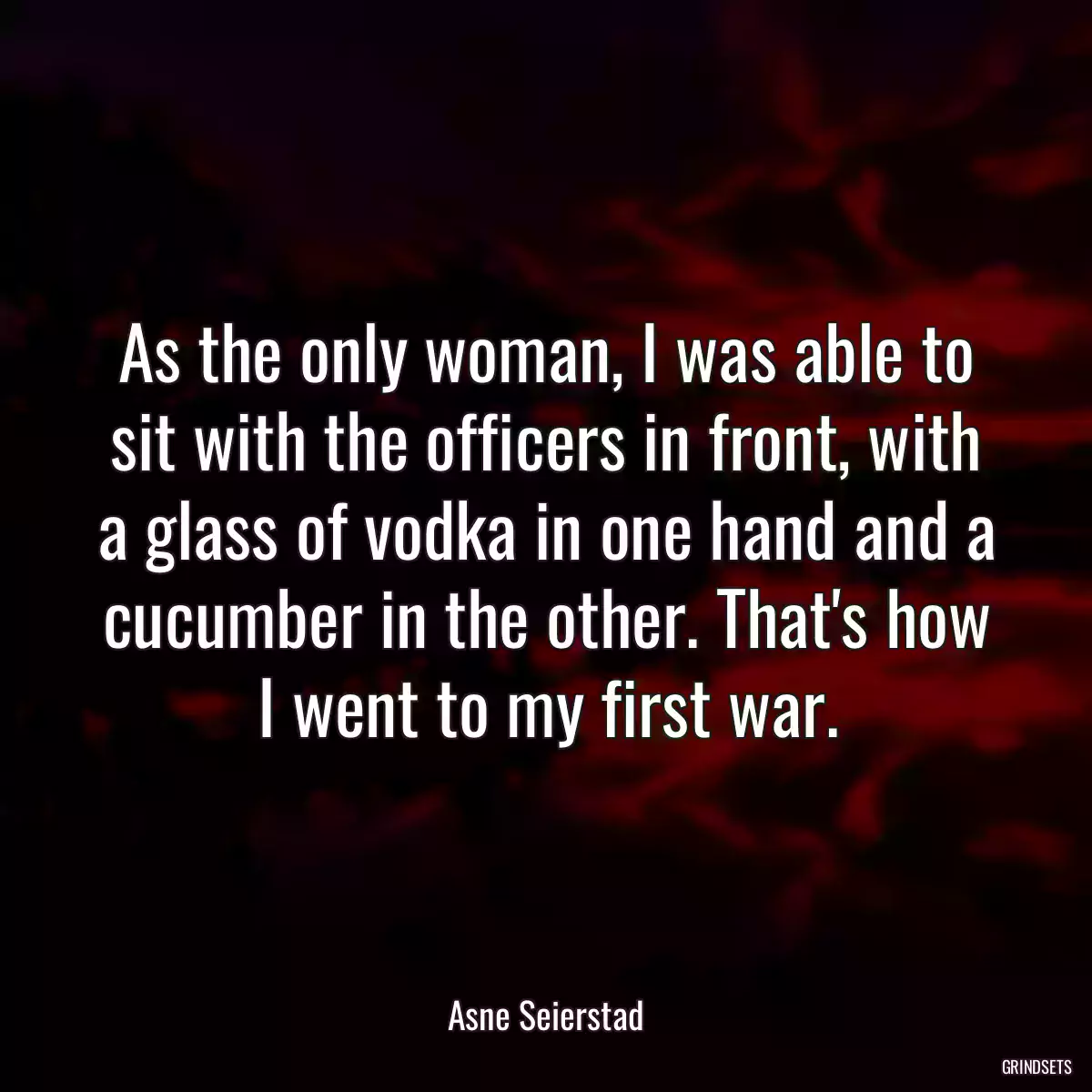 As the only woman, I was able to sit with the officers in front, with a glass of vodka in one hand and a cucumber in the other. That\'s how I went to my first war.