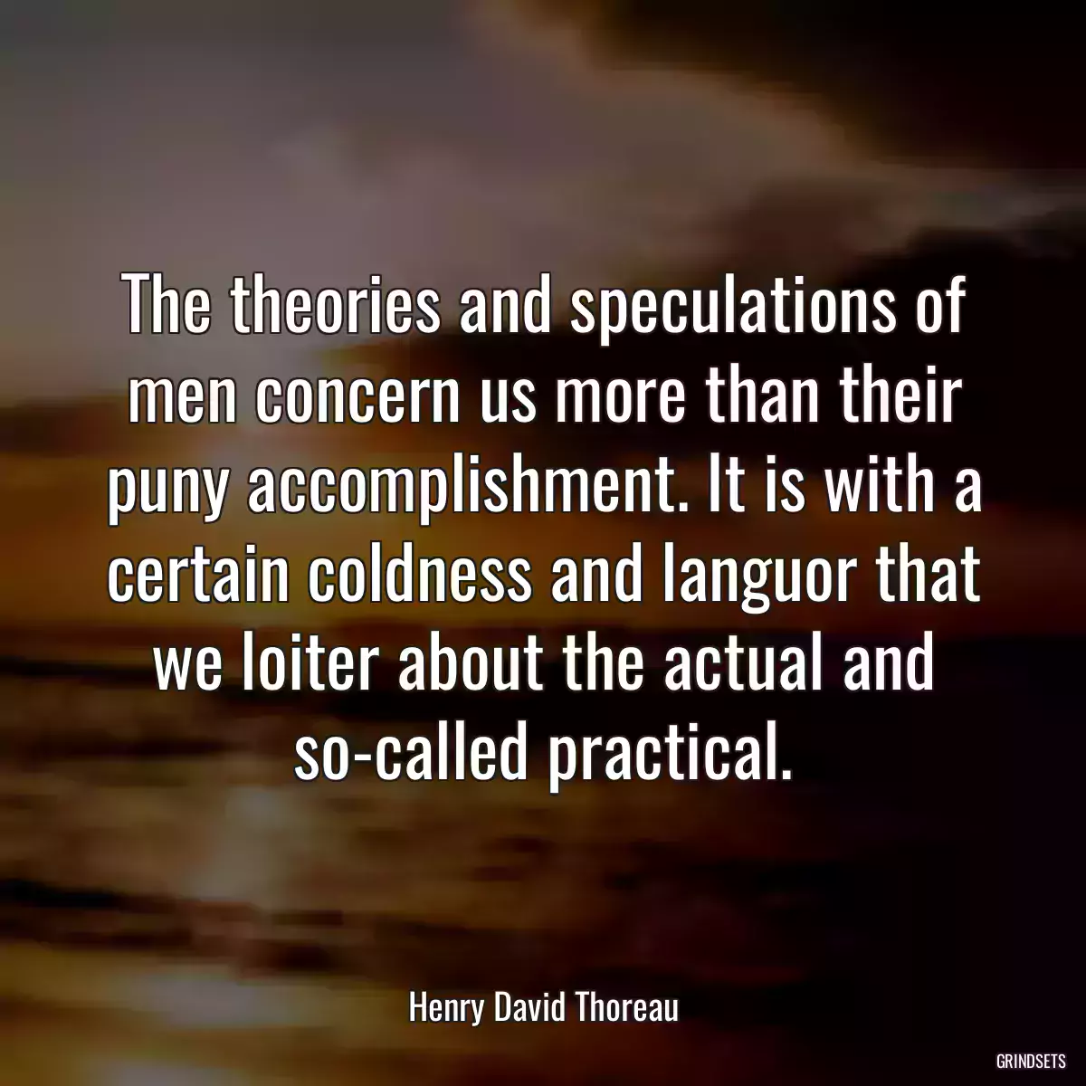 The theories and speculations of men concern us more than their puny accomplishment. It is with a certain coldness and languor that we loiter about the actual and so-called practical.