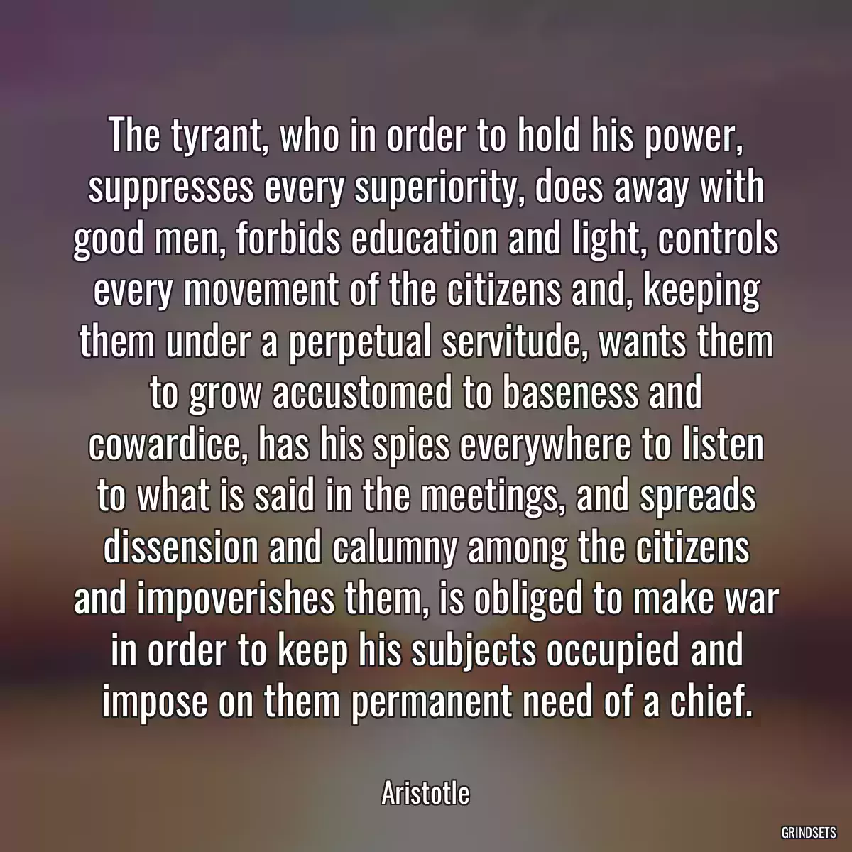 The tyrant, who in order to hold his power, suppresses every superiority, does away with good men, forbids education and light, controls every movement of the citizens and, keeping them under a perpetual servitude, wants them to grow accustomed to baseness and cowardice, has his spies everywhere to listen to what is said in the meetings, and spreads dissension and calumny among the citizens and impoverishes them, is obliged to make war in order to keep his subjects occupied and impose on them permanent need of a chief.