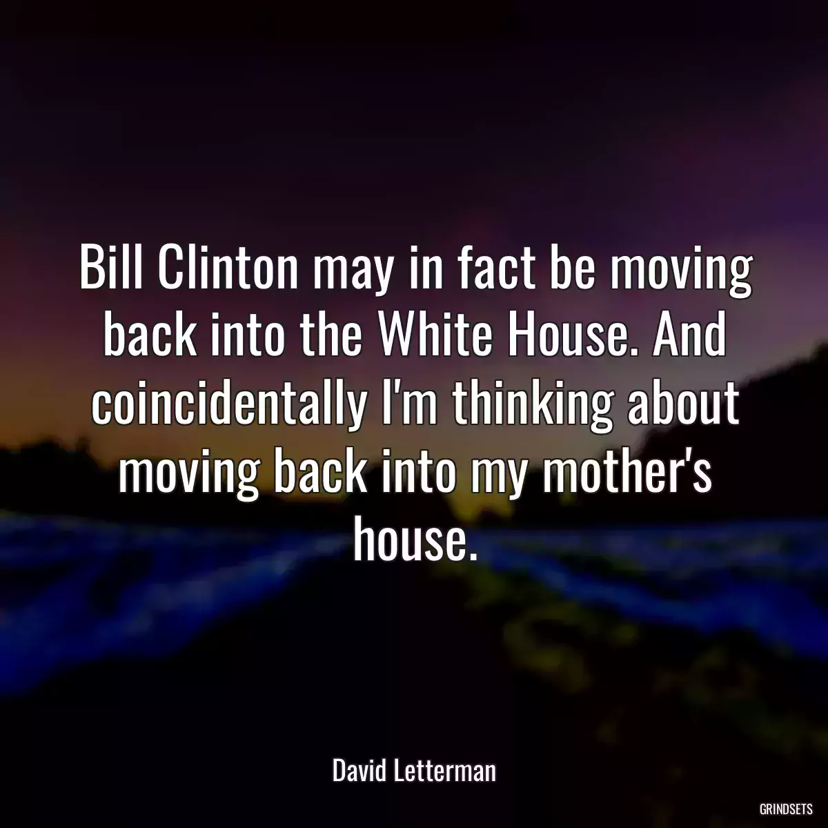 Bill Clinton may in fact be moving back into the White House. And coincidentally I\'m thinking about moving back into my mother\'s house.