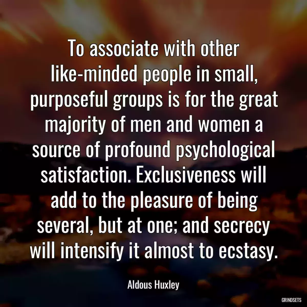 To associate with other like-minded people in small, purposeful groups is for the great majority of men and women a source of profound psychological satisfaction. Exclusiveness will add to the pleasure of being several, but at one; and secrecy will intensify it almost to ecstasy.