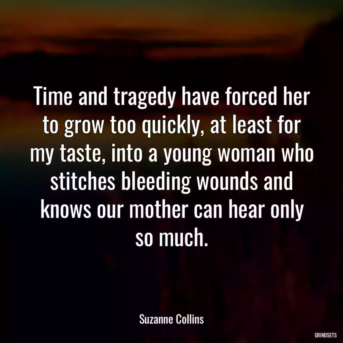 Time and tragedy have forced her to grow too quickly, at least for my taste, into a young woman who stitches bleeding wounds and knows our mother can hear only so much.