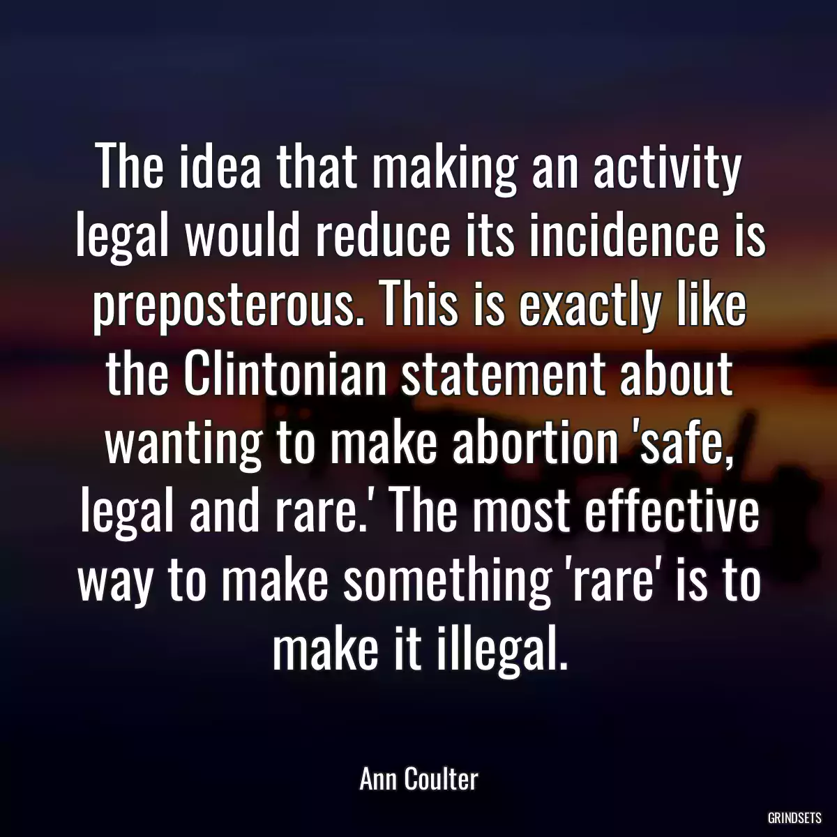 The idea that making an activity legal would reduce its incidence is preposterous. This is exactly like the Clintonian statement about wanting to make abortion \'safe, legal and rare.\' The most effective way to make something \'rare\' is to make it illegal.