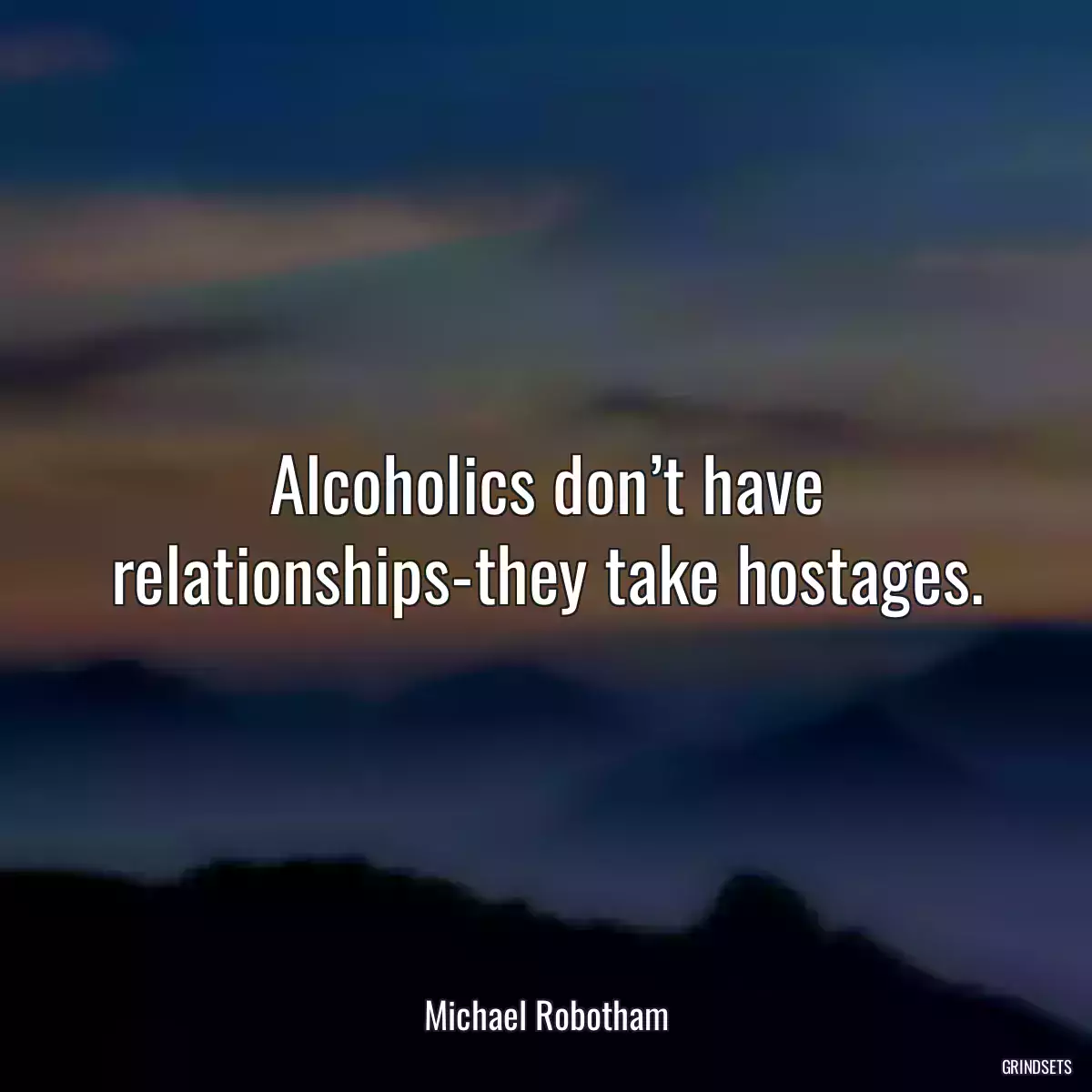 Alcoholics don’t have relationships-they take hostages.