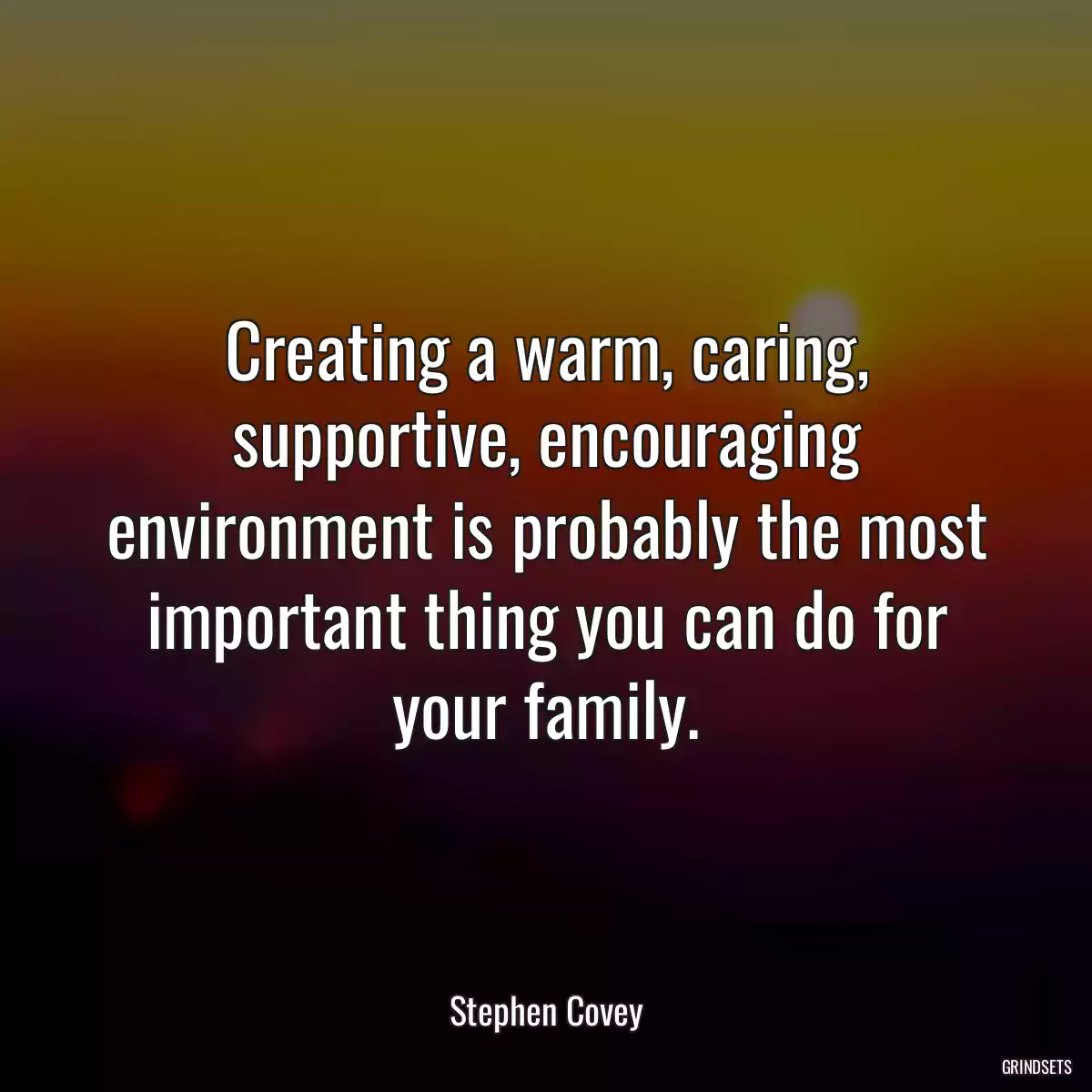 Creating a warm, caring, supportive, encouraging environment is probably the most important thing you can do for your family.