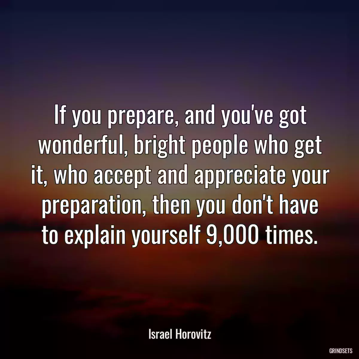 If you prepare, and you\'ve got wonderful, bright people who get it, who accept and appreciate your preparation, then you don\'t have to explain yourself 9,000 times.