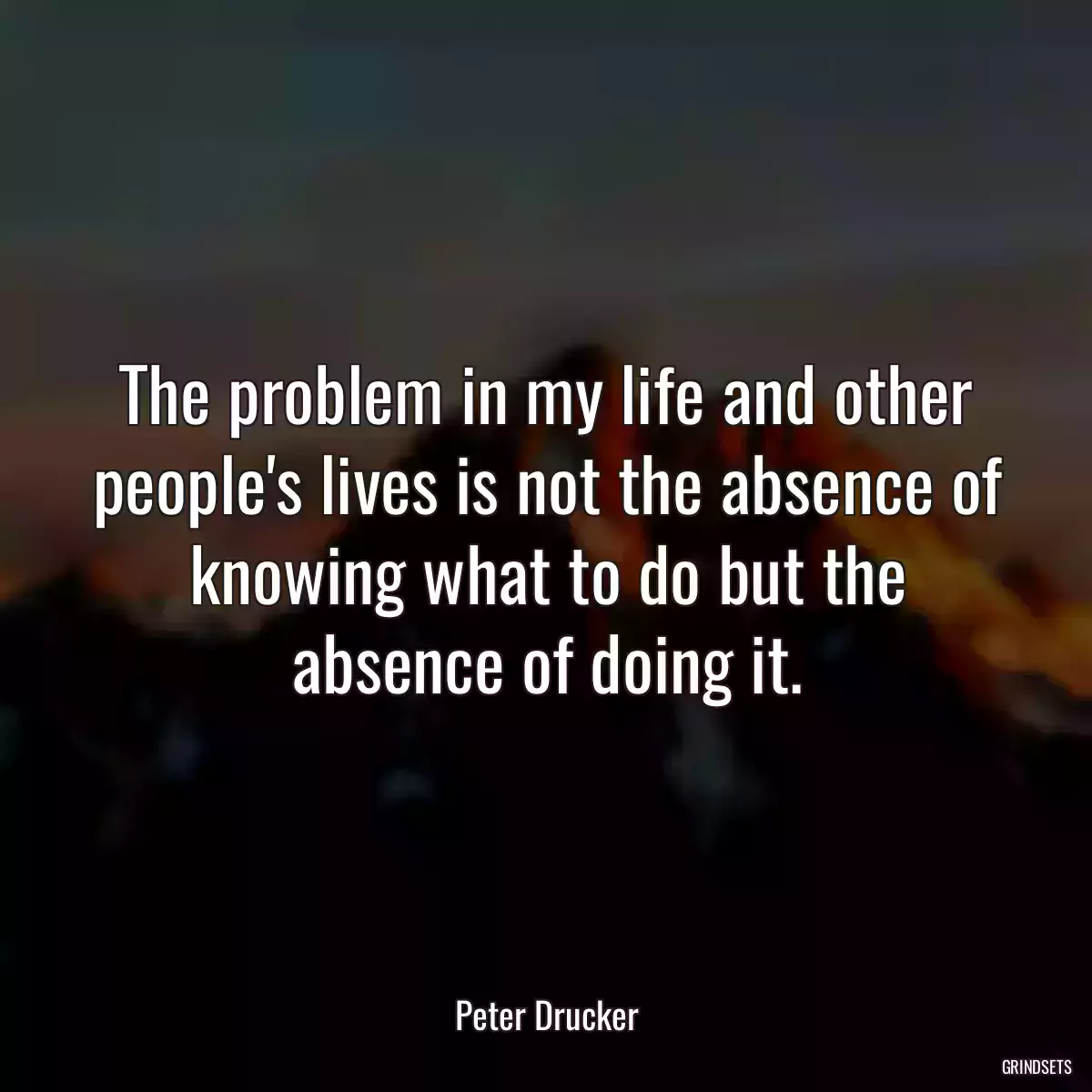 The problem in my life and other people\'s lives is not the absence of knowing what to do but the absence of doing it.