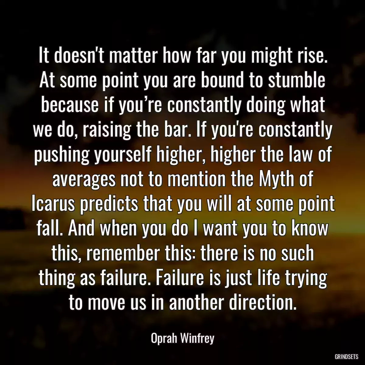 It doesn\'t matter how far you might rise. At some point you are bound to stumble because if you’re constantly doing what we do, raising the bar. If you\'re constantly pushing yourself higher, higher the law of averages not to mention the Myth of Icarus predicts that you will at some point fall. And when you do I want you to know this, remember this: there is no such thing as failure. Failure is just life trying to move us in another direction.