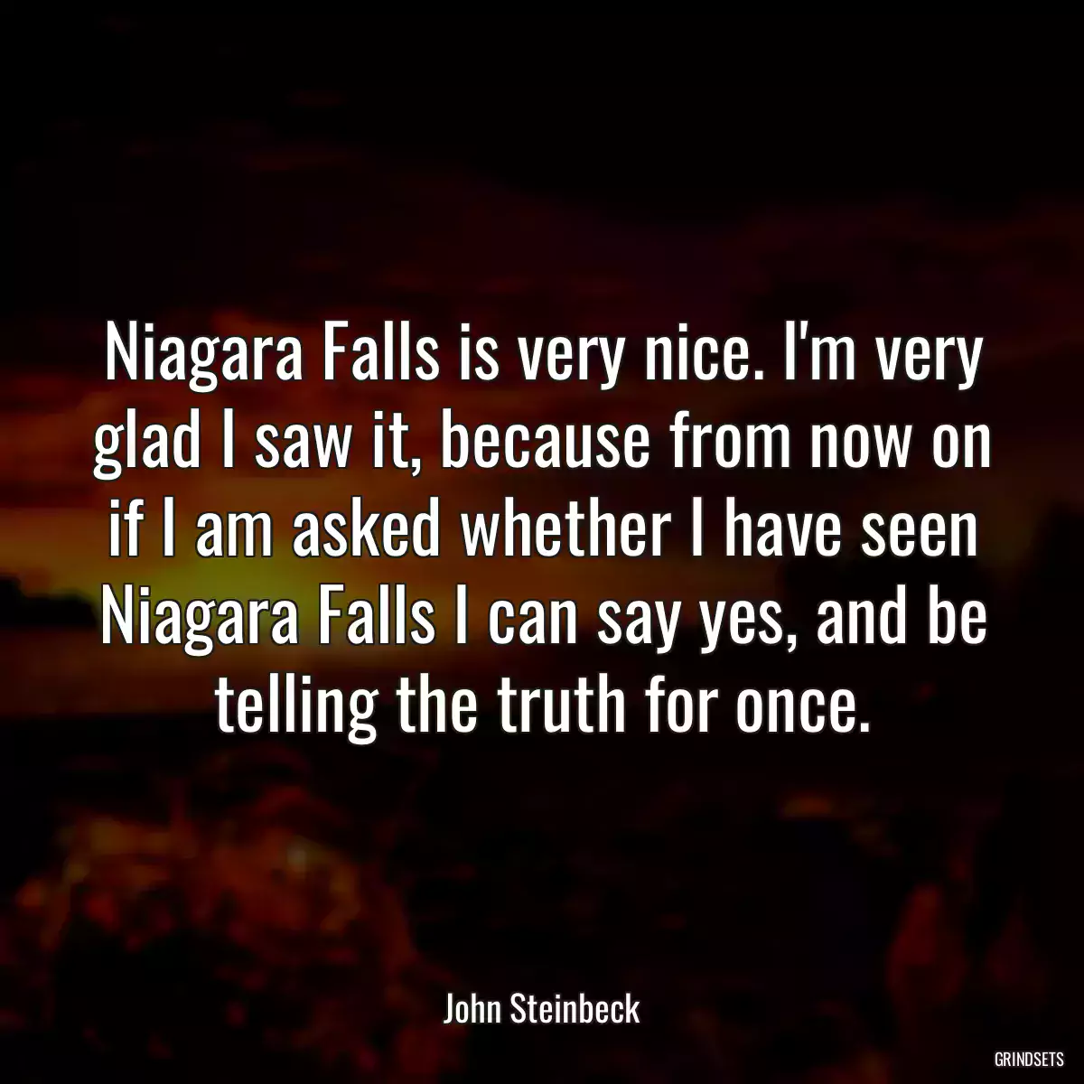 Niagara Falls is very nice. I\'m very glad I saw it, because from now on if I am asked whether I have seen Niagara Falls I can say yes, and be telling the truth for once.