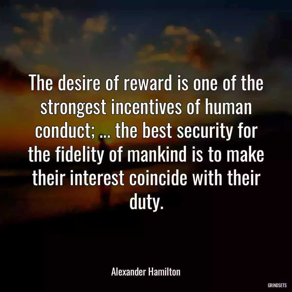 The desire of reward is one of the strongest incentives of human conduct; ... the best security for the fidelity of mankind is to make their interest coincide with their duty.