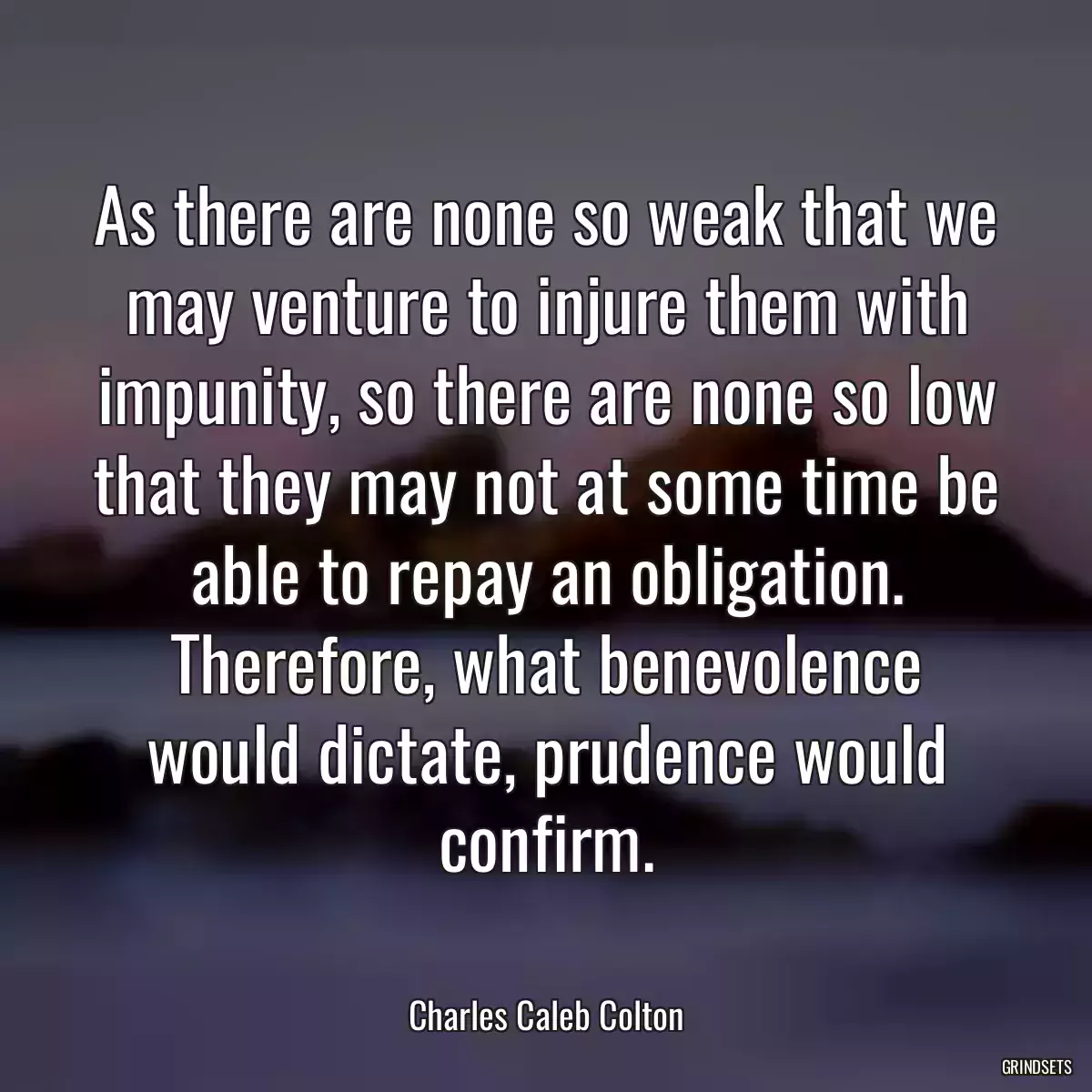 As there are none so weak that we may venture to injure them with impunity, so there are none so low that they may not at some time be able to repay an obligation. Therefore, what benevolence would dictate, prudence would confirm.