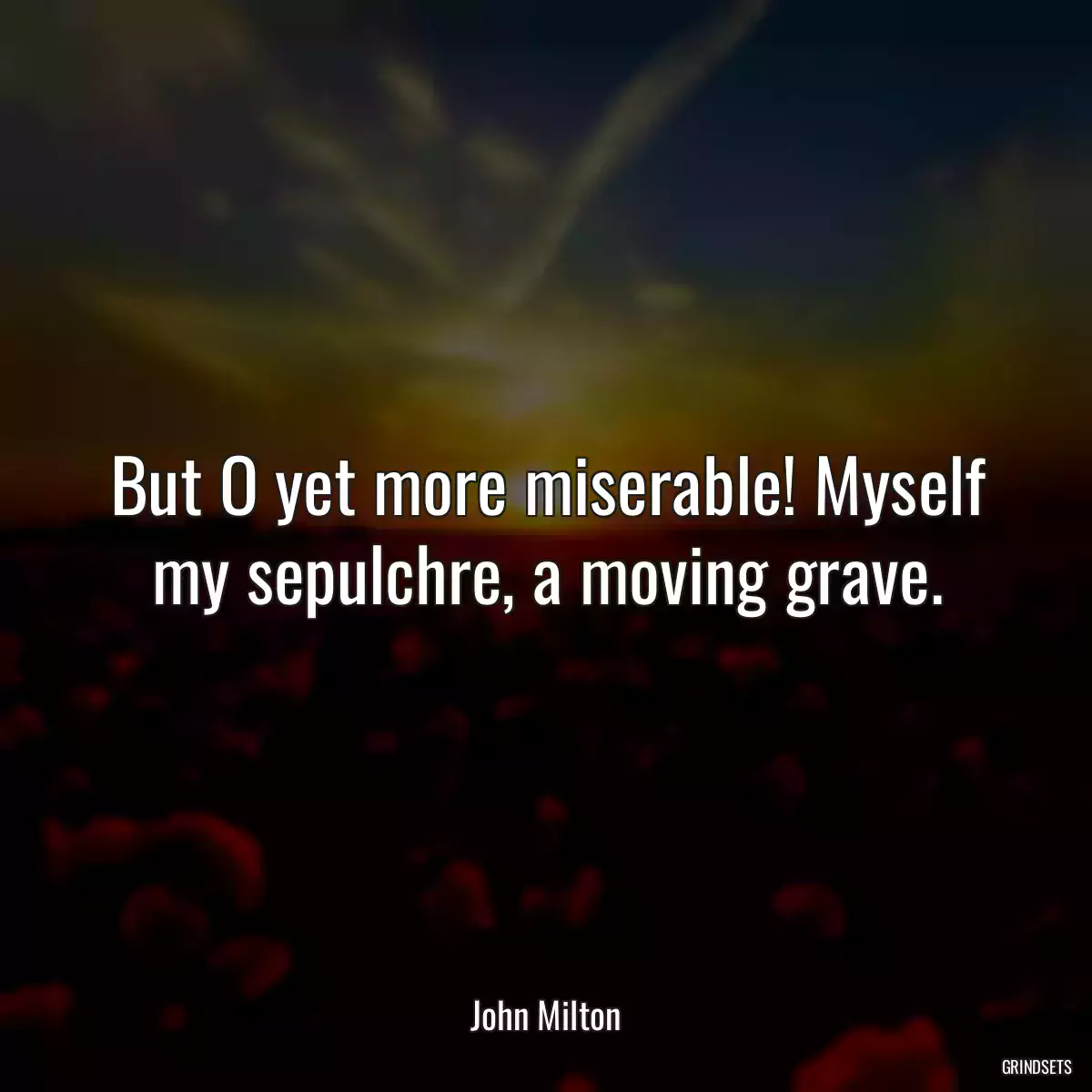 But O yet more miserable! Myself my sepulchre, a moving grave.