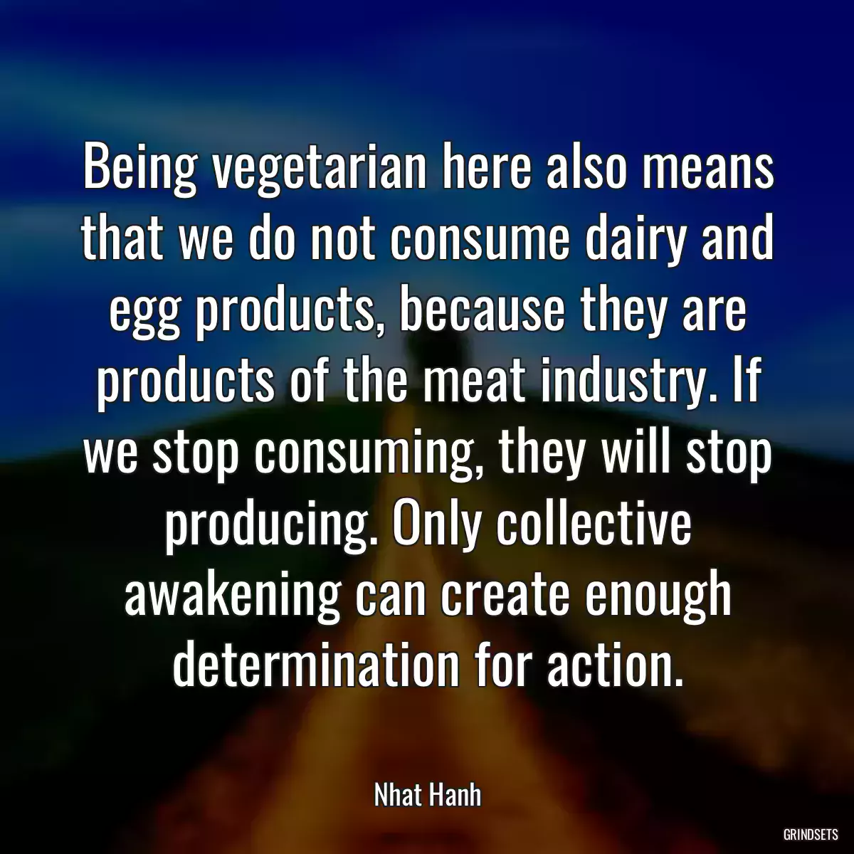 Being vegetarian here also means that we do not consume dairy and egg products, because they are products of the meat industry. If we stop consuming, they will stop producing. Only collective awakening can create enough determination for action.