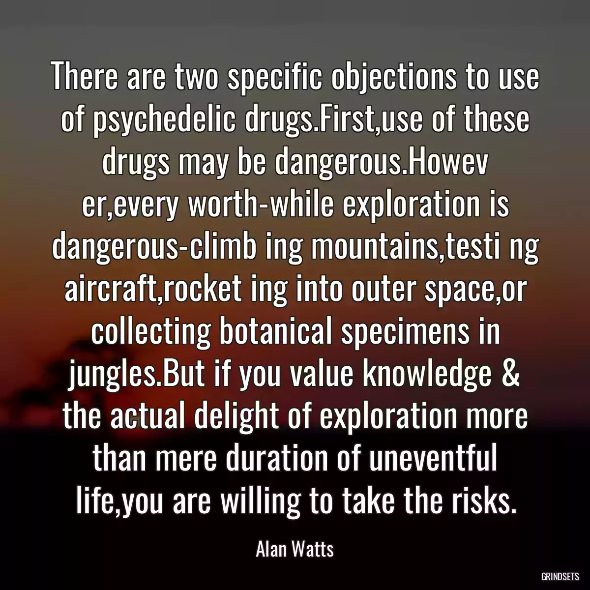 There are two specific objections to use of psychedelic drugs.First,use of these drugs may be dangerous.Howev er,every worth-while exploration is dangerous-climb ing mountains,testi ng aircraft,rocket ing into outer space,or collecting botanical specimens in jungles.But if you value knowledge & the actual delight of exploration more than mere duration of uneventful life,you are willing to take the risks.