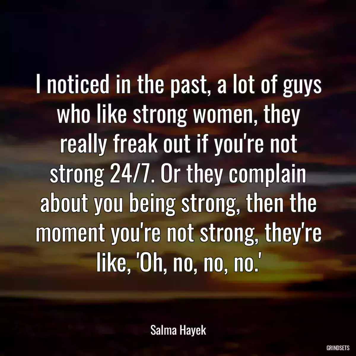 I noticed in the past, a lot of guys who like strong women, they really freak out if you\'re not strong 24/7. Or they complain about you being strong, then the moment you\'re not strong, they\'re like, \'Oh, no, no, no.\'