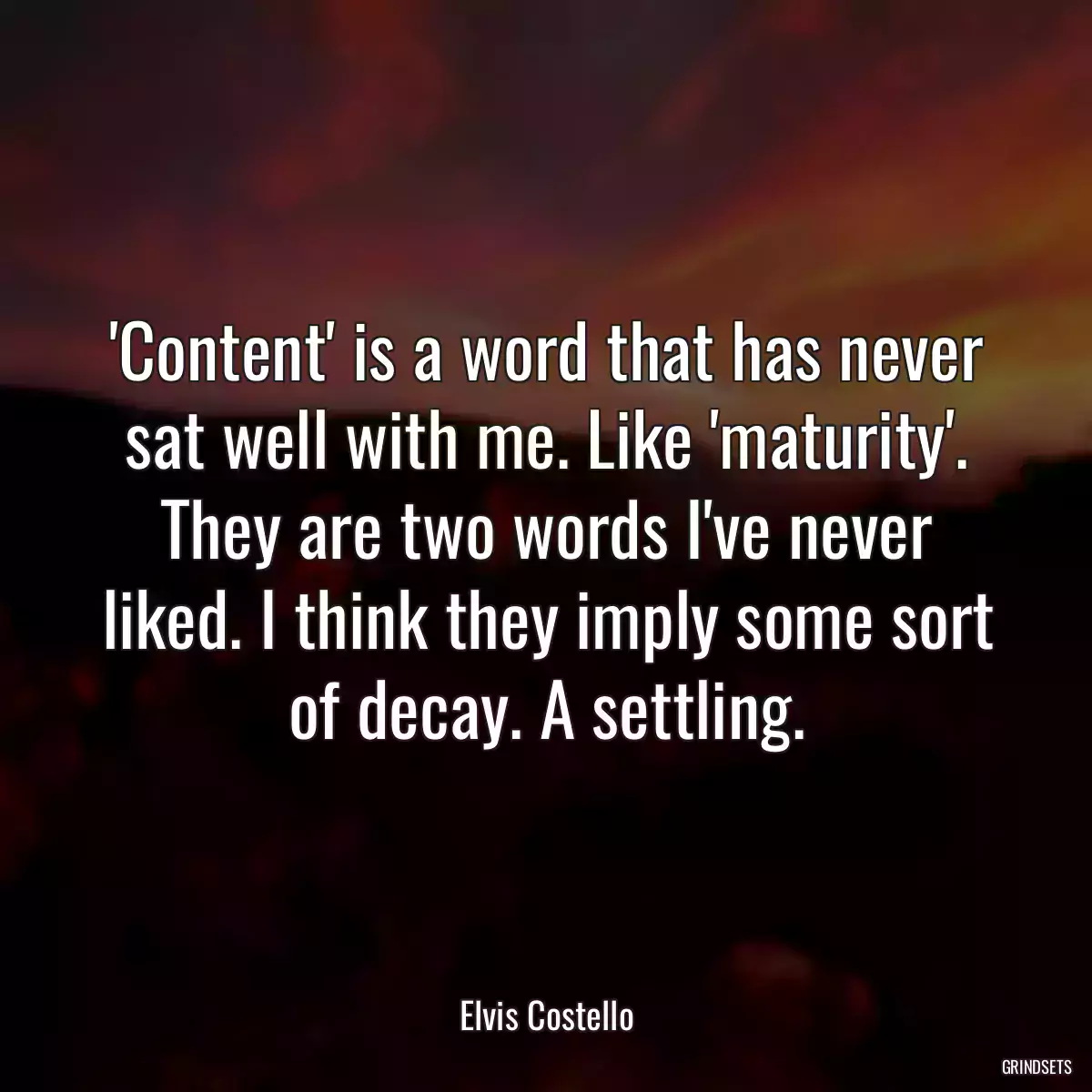 \'Content\' is a word that has never sat well with me. Like \'maturity\'. They are two words I\'ve never liked. I think they imply some sort of decay. A settling.